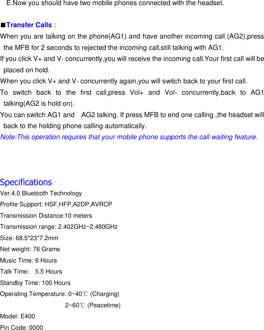 E.Now you should have two mobile phones connected with the headset.  ■Transfer Calls : When you are talking on the phone(AG1) and have another incoming call (AG2),press the MFB for 2 seconds to rejected the incoming call,still talking with AG1. If you click V+ and V- concurrently,you will receive the incoming call.Your first call will be placed on hold. When you click V+ and V- concurrently again,you will switch back to your first call. To  switch  back  to  the  first  call,press  Vol+  and  Vol-  concurrently,back  to  AG1 talking(AG2 is hold on). You can switch AG1 and    AG2 talking. If press MFB to end one calling ,the headset will back to the holding phone calling automatically. Note:This operation requires that your mobile phone supports the call waiting feature.    Specifications Ver.4.0 Bluetooth Technology Profile Support: HSF,HFP,A2DP,AVRCP Transmission Distance:10 meters Transmission range: 2.402GHz~2.480GHz Size: 68.5*23*7.2mm Net weight: 76 Grams Music Time: 6 Hours     Talk Time:    5.5 Hours   Standby Time: 100 Hours Operating Temperature: 0~40℃ (Charging)                      2~60℃ (Peacetime) Model: E400 Pin Code: 0000       
