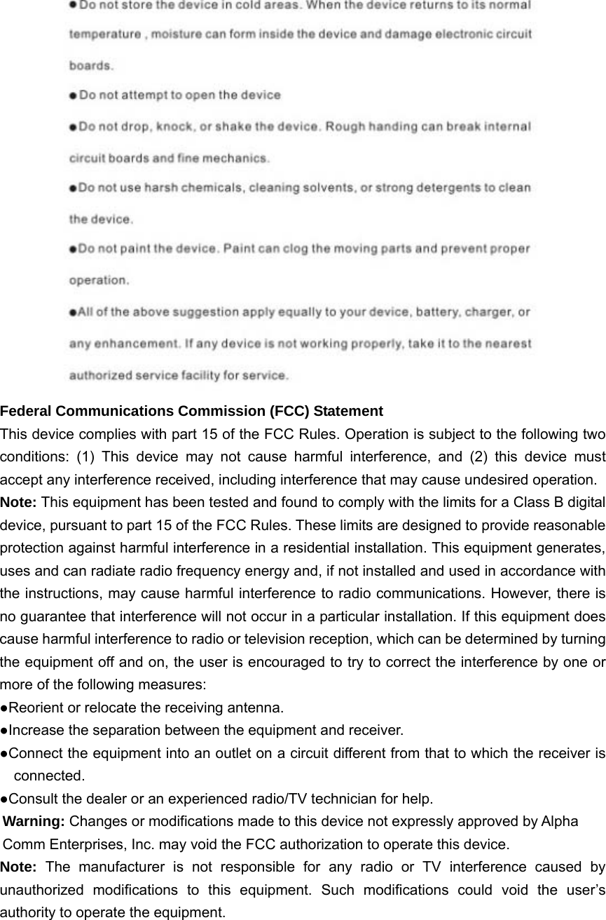  Federal Communications Commission (FCC) Statement This device complies with part 15 of the FCC Rules. Operation is subject to the following two conditions: (1) This device may not cause harmful interference, and (2) this device must accept any interference received, including interference that may cause undesired operation.     Note: This equipment has been tested and found to comply with the limits for a Class B digital device, pursuant to part 15 of the FCC Rules. These limits are designed to provide reasonable protection against harmful interference in a residential installation. This equipment generates, uses and can radiate radio frequency energy and, if not installed and used in accordance with the instructions, may cause harmful interference to radio communications. However, there is no guarantee that interference will not occur in a particular installation. If this equipment does cause harmful interference to radio or television reception, which can be determined by turning the equipment off and on, the user is encouraged to try to correct the interference by one or more of the following measures:       ●Reorient or relocate the receiving antenna. ●Increase the separation between the equipment and receiver.             ●Connect the equipment into an outlet on a circuit different from that to which the receiver is connected.       ●Consult the dealer or an experienced radio/TV technician for help.         Warning: Changes or modifications made to this device not expressly approved by Alpha Comm Enterprises, Inc. may void the FCC authorization to operate this device.         Note:  The manufacturer is not responsible for any radio or TV interference caused by unauthorized modifications to this equipment. Such modifications could void the user’s authority to operate the equipment.  