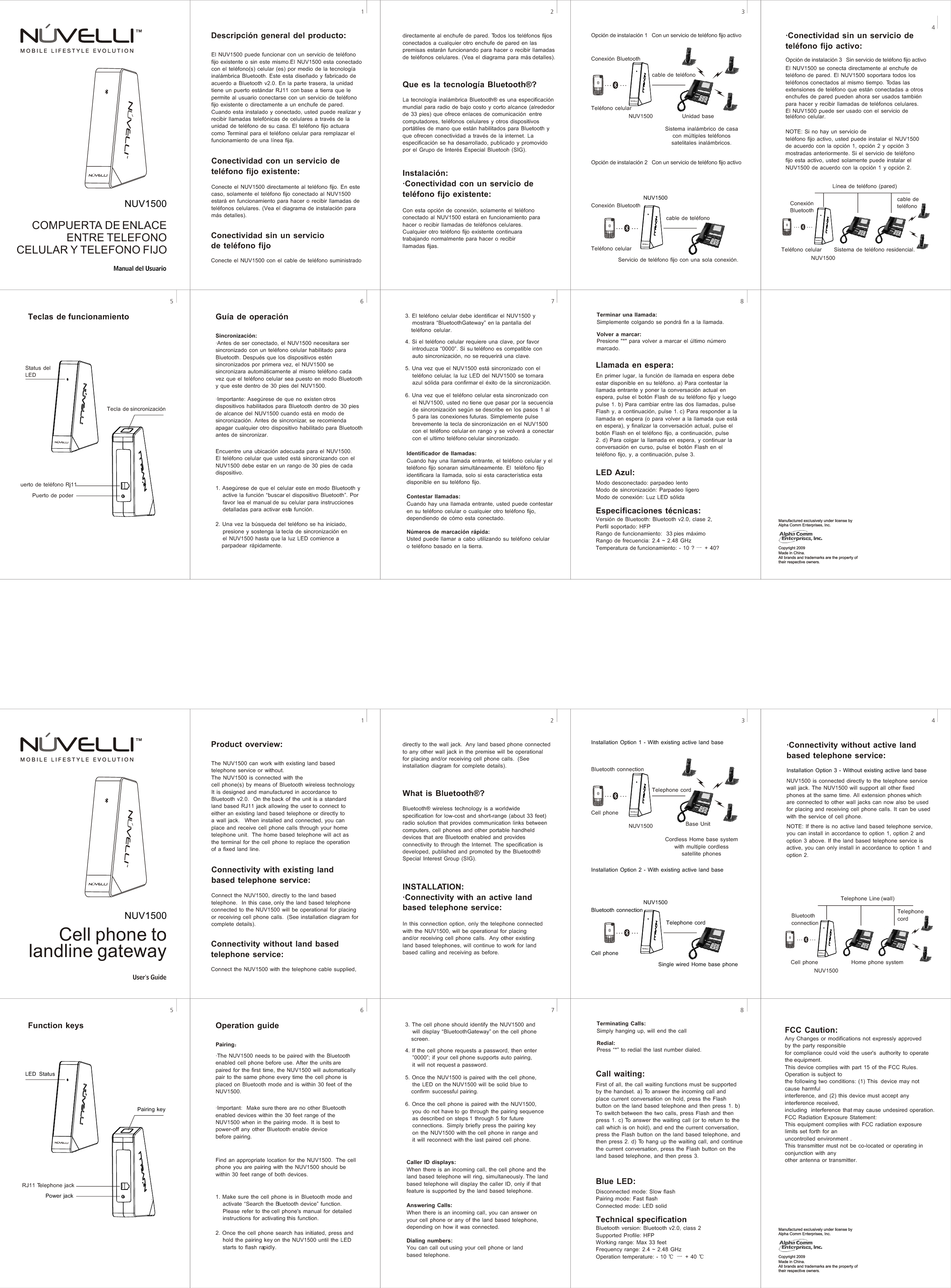 Puerto de poderTecla de sincronizaciónConexión Bluetoothcable de teléfonoTeléfono celularOpción de instalación 2   Con un servicio de teléfono fijo activoTeléfono celularSistema inalámbrico de casa con múltiples teléfonos satelitales inalámbricos. Opción de instalación 1   Con un servicio de teléfono fijo activoLa tecnología inalámbrica Bluetooth® es una especificación mundial para radio de bajo costo y corto alcance (alrededor de 33 pies) que ofrece enlaces de comunicación  entre computadores, teléfonos celulares y otros dispositivos portátiles de mano que están habilitados para Bluetooth y que ofrecen conectividad a través de la internet. La especificación se ha desarrollado, publicado y promovido por el Grupo de Interés Especial Bluetooh (SIG).directamente al enchufe de pared. Todos los teléfonos fijos conectados a cualquier otro enchufe de pared en las premisas estarán funcionando para hacer o recibir llamadas de teléfonos celulares. (Vea el diagrama para más detalles).Conecte el NUV1500 directamente al teléfono fijo. En este caso, solamente el teléfono fijo conectado al NUV1500 estará en funcionamiento para hacer o recibir llamadas de teléfonos celulares. (Vea el diagrama de instalación para más detalles).El NUV1500 puede funcionar con un servicio de teléfono fijo existente o sin este mismo.El NUV1500 esta conectado con el teléfono(s) celular (es) por medio de la tecnología inalámbrica Bluetooth. Este esta diseñado y fabricado de acuerdo a Bluetooth v2.0. En la parte trasera, la unidad tiene un puerto estándar RJ11 con base a tierra que le permite al usuario conectarse con un servicio de teléfono fijo existente o directamente a un enchufe de pared. Cuando esta instalado y conectado, usted puede realizar y recibir llamadas telefónicas de celulares a través de launidad de teléfono de su casa. El teléfono fijo actuara como Terminal para el teléfono celular para remplazar el funcionamiento de una línea fija.3121234567890*#1234567890*#Descripción general del producto:Conectividad con un servicio de teléfono fijo existente:Conectividad sin un servicio de teléfono fijoQue es la tecnología Bluetooth®?Instalación:·Conectividad con un servicio de teléfono fijo existente:Con esta opción de conexión, solamente el teléfono conectado al NUV1500 estará en funcionamiento para hacer o recibir llamadas de teléfonos celulares. Cualquier otro teléfono fijo existente continuara trabajando normalmente para hacer o recibir llamadas fijas.·Conectividad sin un servicio de teléfono fijo activo:El NUV1500 se conecta directamente al enchufe de teléfono de pared. El NUV1500 soportara todos los teléfonos conectados al mismo tiempo. Todas las extensiones de teléfono que están conectadas a otros enchufes de pared pueden ahora ser usados también para hacer y recibir llamadas de teléfonos celulares. El NUV1500 puede ser usado con el servicio de  Teclas de funcionamientoVersión de Bluetooth: Bluetooth v2.0, clase 2, Perfil soportado: HFP Rango de funcionamiento:  33 pies máximo Rango de frecuencia: 2.4 ~ 2.48 GHz Temperatura de funcionamiento: - 10 ?   + 40?1. Asegúrese de que el celular este en modo Bluetooth y     active la función “buscar el dispositivo Bluetooth”. Por     favor lea el manual de su celular para instrucciones     detalladas para activar esta función.678Guía de operaciónSincronización:Encuentre una ubicación adecuada para el NUV1500. El teléfono celular que usted está sincronizando con el NUV1500 debe estar en un rango de 30 pies de cada dispositivo.·Antes de ser conectado, el NUV1500 necesitara ser sincronizado con un teléfono celular habilitado para Bluetooth. Después que los dispositivos estén sincronizados por primera vez, el NUV1500 se sincronizara automáticamente al mismo teléfono cada vez que el teléfono celular sea puesto en modo Bluetooth y que este dentro de 30 pies del NUV1500.·Importante: Asegúrese de que no existen otros dispositivos habilitados para Bluetooth dentro de 30 pies de alcance del NUV1500 cuando está en modo de sincronización. Antes de sincronizar, se recomienda apagar cualquier otro dispositivo habilitado para Bluetooth antes de sincronizar.2. Una vez la búsqueda del teléfono se ha iniciado,     presione y sostenga la tecla de sincronización en     el NUV1500 hasta que la luz LED comience a     parpadear  rápidamente. 4. Si el teléfono celular requiere una clave, por favor     introduzca “0000”. Si su teléfono es compatible con     auto sincronización, no se requerirá una clave.3. El teléfono celular debe identificar el NUV1500 y     mostrara “BluetoothGateway” en la pantalla del     teléfono  celular. Cuando hay una llamada entrante, el teléfono celular y el teléfono fijo sonaran simultáneamente. El  teléfono fijo identificara la llamada, solo si esta característica esta disponible en su teléfono fijo.5. Una vez que el NUV1500 está sincronizado con el     teléfono celular, la luz LED del NUV1500 se tornara     azul sólida para confirmar el éxito de la sincronización.6. Una vez que el teléfono celular esta sincronizado con     el NUV1500, usted no tiene que pasar por la secuencia     de sincronización según se describe en los pasos 1 al     5 para las conexiones futuras. Simplemente pulse     brevemente la tecla de sincronización en el NUV1500     con el teléfono celular en rango y se volverá a conectar     con el ultimo teléfono celular sincronizado.Contestar llamadas: Cuando hay una llamada entrante, usted puede contestar en su teléfono celular o cualquier otro teléfono fijo, dependiendo de cómo esta conectado.Números de marcación rápida:Usted puede llamar a cabo utilizando su teléfono celular o teléfono basado en la tierra.Terminar una llamada:Simplemente colgando se pondrá fin a la llamada.Volver a marcar: Presione &quot;*&quot; para volver a marcar el último número marcado. Llamada en espera:Identificador de llamadas:En primer lugar, la función de llamada en espera debe estar disponible en su teléfono. a) Para contestar la llamada entrante y poner la conversación actual en espera, pulse el botón Flash de su teléfono fijo y luego pulse 1. b) Para cambiar entre las dos llamadas, pulse Flash y, a continuación, pulse 1. c) Para responder a la llamada en espera (o para volver a la llamada que está en espera), y finalizar la conversación actual, pulse el botón Flash en el teléfono fijo, a continuación, pulse 2. d) Para colgar la llamada en espera, y continuar la conversación en curso, pulse el botón Flash en el teléfono fijo, y, a continuación, pulse 3.LED Azul:Modo desconectado: parpadeo lento Modo de sincronización: Parpadeo ligero Modo de conexión: Luz LED sólidaEspecificaciones técnicas:45Conecte el NUV1500 con el cable de teléfono suministrado teléfono celular.NUV1500NUV15003LED  StatusPairing keyPower jack121234567890*#67845Cell phoneBluetooth connectionNUV1500Telephone cordBase UnitCordless Home base system with multiple cordless satellite phonesProduct overview:The NUV1500 can work with existing land based telephone service or without.  The NUV1500 is connected with the cell phone(s) by means of Bluetooth wireless technology.   It is designed and manufactured in accordance to Bluetooth v2.0.  On the back of the unit is a standard land based RJ11 jack allowing the user to connect to either an existing land based telephone or directly to a wall jack.   When installed and connected, you can place and receive cell phone calls through your home telephone unit.  The home based telephone will act as the terminal for the cell phone to replace the operation of a fixed land line.Connectivity with existing land based telephone service:Connect the NUV1500, directly to the land based telephone.  In this case, only the land based telephone connected to the NUV1500 will be operational for placing or receiving cell phone calls.  (See installation diagram for complete details).Connectivity without land based telephone service:Connect the NUV1500 with the telephone cable supplied, directly to the wall jack.  Any land based phone connected to any other wall jack in the premise will be operational for placing and/or receiving cell phone calls.  (See installation diagram for complete details).What is Bluetooth®?Bluetooth® wireless technology is a worldwide specification for low-cost and short-range (about 33 feet) radio solution that provides communication links between computers, cell phones and other portable handheld devices that are Bluetooth enabled and provides connectivity to through the Internet. The specification is developed, published and promoted by the Bluetooth® Special Interest Group (SIG).INSTALLATION:·Connectivity with an active land based telephone service:In this connection option, only the telephone connected with the NUV1500, will be operational for placing and/or receiving cell phone calls.  Any other existing land based telephones, will continue to work for land based calling and receiving as before.·Connectivity without active land based telephone service:NUV1500 is connected directly to the telephone service wall jack. The NUV1500 will support all other fixed phones at the same time. All extension phones which are connected to other wall jacks can now also be used for placing and receiving cell phone calls. It can be used with the service of cell phone.NOTE: If there is no active land based telephone service, you can install in accordance to option 1, option 2 and option 3 above. If the land based telephone service is active, you can only install in accordance to option 1 and option 2.Function keys Operation guidePairing·The NUV1500 needs to be paired with the Bluetooth enabled cell phone before use. After the units are paired for the first time, the NUV1500 will automatically pair to the same phone every time the cell phone is placed on Bluetooth mode and is within 30 feet of the NUV1500.·Important:  Make sure there are no other Bluetooth enabled devices within the 30 feet range of the NUV1500 when in the pairing mode.  It is best to power-off any other Bluetooth enable device before pairing.Find an appropriate location for the NUV1500.  The cell phone you are pairing with the NUV1500 should be within 30 feet range of both devices.1. Make sure the cell phone is in Bluetooth mode and     activate “Search the Bluetooth device” function.     Please refer to the cell phone&apos;s manual for detailed     instructions for activating this function.2. Once the cell phone search has initiated, press and     hold the pairing key on the NUV1500 until the LED     starts to flash rapidly.3. The cell phone should identify the NUV1500 and     will display “BluetoothGateway” on the cell phone     screen.4. If the cell phone requests a password, then enter     ”0000”; if your cell phone supports auto pairing,     it will not request a password.5. Once the NUV1500 is paired with the cell phone,     the LED on the NUV1500 will be solid blue to     confirm  successful pairing.6. Once the cell phone is paired with the NUV1500,     you do not have to go through the pairing sequence     as described on steps 1 through 5 for future     connections.  Simply briefly press the pairing key     on the NUV1500 with the cell phone in range and     it will reconnect with the last paired cell phone.Caller ID displays:When there is an incoming call, the cell phone and the land based telephone will ring, simultaneously. The land based telephone will display the caller ID, only if that feature is supported by the land based telephone.Answering Calls:When there is an incoming call, you can answer on your cell phone or any of the land based telephone, depending on how it was connected.Dialing numbers:You can call out using your cell phone or land based telephone.Terminating Calls:Simply hanging up, will end the callRedial:Press “*” to redial the last number dialed.Call waiting:First of all, the call waiting functions must be supported by the handset. a) To answer the incoming call and place current conversation on hold, press the Flash button on the land based telephone and then press 1. b) To switch between the two calls, press Flash and then press 1. c) To answer the waiting call (or to return to the call which is on hold), and end the current conversation, press the Flash button on the land based telephone, and then press 2. d) To hang up the waiting call, and continue the current conversation, press the Flash button on the land based telephone, and then press 3.Blue LED: Disconnected mode: Slow flashPairing mode: Fast flash Connected mode: LED solidTechnical specificationBluetooth version: Bluetooth v2.0, class 2Supported Profile: HFPWorking range: Max 33 feetFrequency range: 2.4 ~ 2.48 GHzOperation temperature: - 10     + 40 Installation Option 1 - With existing active land base Installation Option 2 - With existing active land base Installation Option 3 - Without existing active land baseNOTE: Si no hay un servicio de teléfono fijo activo, usted puede instalar el NUV1500de acuerdo con la opción 1, opción 2 y opción 3 mostradas anteriormente. Si el servicio de teléfono fijo esta activo, usted solamente puede instalar el NUV1500 de acuerdo con la opción 1 y opción 2.1234567890*#Cell phoneBluetooth connectionNUV1500Telephone cordSingle wired Home base phone1234567890*#NUV1500Opción de instalación 3   Sin servicio de teléfono fijo activoTeléfono celularConexión Bluetoothcable de teléfono Unidad baseConexión Bluetoothcable de teléfono Servicio de teléfono fijo con una sola conexión. Línea de teléfono (pared) Sistema de teléfono residencial.Bluetooth connection1234567890*#NUV1500Home phone systemTelephone Line (wall)Telephone cord Cell phoneUser’s GuideNUV1500Cell phone to landline gatewayNUV1500COMPUERTA DE ENLACE ENTRE TELEFONO CELULAR Y TELEFONO FIJORJ11 Telephone jackStatus del LEDuerto de teléfono Rj11Manual del UsuarioFCC Caution:Any Changes or modifications not expressly approved by the party responsiblefor compliance could void the user&apos;s  authority to operate the equipment.   This device complies with part 15 of the FCC Rules. Operation is subject tothe following two conditions: (1) This  device may not cause harmfulinterference, and (2) this device must accept any interference received,including  interference that may cause undesired operation.   FCC Radiation Exposure Statement:  This equipment complies with FCC radiation exposure limits set forth for anuncontrolled environment . This transmitter must not be co-located or operating in conjunction with anyother antenna or transmitter.