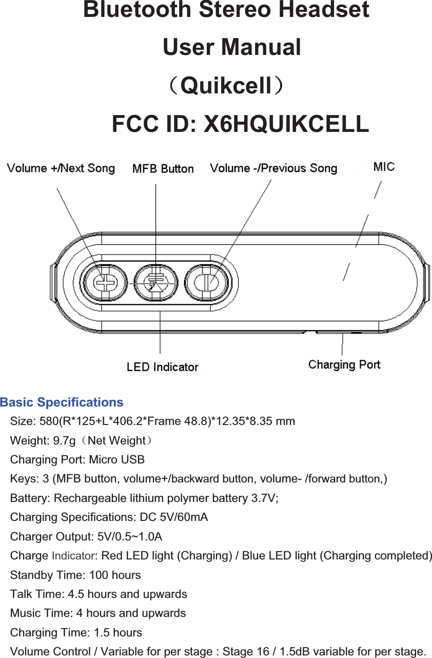 Bluetooth Stereo Headset  User Manual ˄Quikcell˅FCC ID: X6HQUIKCELLBasic Specifications Size: 580(R*125+L*406.2*Frame 48.8)*12.35*8.35 mm Weight: 9.7g˄Net Weight˅Charging Port: Micro USBKeys: 3 (MFB button, volume+/backward button, volume- /forward button,)Battery: Rechargeable lithium polymer battery 3.7V; Charging Specifications: DC 5V/60mACharger Output: 5V/0.5~1.0ACharge Indicator: Red LED light (Charging) / Blue LED light (Charging completed)Standby Time: 100 hoursTalk Time: 4.5 hours and upwardsMusic Time: 4 hours and upwards Charging Time: 1.5 hoursVolume Control / Variable for per stage : Stage 16 / 1.5dB variable for per stage. 