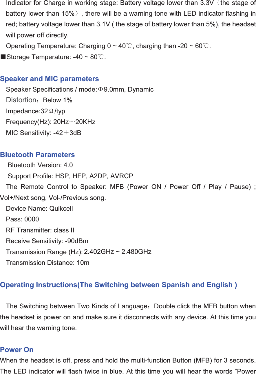 Indicator for Charge in working stage: Battery voltage lower than 3.3V˄the stage of battery lower than 15%˅, there will be a warning tone with LED indicator flashing in red; battery voltage lower than 3.1V ( the stage of battery lower than 5%), the headset will power off directly.Operating Temperature: Charging 0 ~ 40ć, charging than -20 ~ 60ć.ƵStorage Temperature: -40 ~ 80ć.Speaker and MIC parameters Speaker Specifications / mode:9.0mm, Dynamic Distortion˖Below 1% Impedance:32¡/typFrequency(Hz): 20Hz̚20KHzMIC Sensitivity: -42f3dB Bluetooth Parameters Bluetooth Version: 4.0Support Profile: HSP, HFP, A2DP, AVRCP The Remote Control to Speaker: MFB (Power ON / Power Off / Play / Pause) ; Vol+/Next song, Vol-/Previous song.Device Name: Quikcell Pass: 0000RF Transmitter: class II (-6dBm ~ +4dBm) Receive Sensitivity: -90dBmTransmission Range (Hz): 2.40GHz ~ 2.48GHz Transmission Distance: 10m Operating Instructions(The Switching between Spanish and English ) The Switching between Two Kinds of Language˖Double click the MFB button when the headset is power on and make sure it disconnects with any device. At this time you will hear the warning tone. Power On   When the headset is off, press and hold the multi-function Button (MFB) for 3 seconds. The LED indicator will flash twice in blue. At this time you will hear the words “Power 2.402GHz ~ 2.480GHz