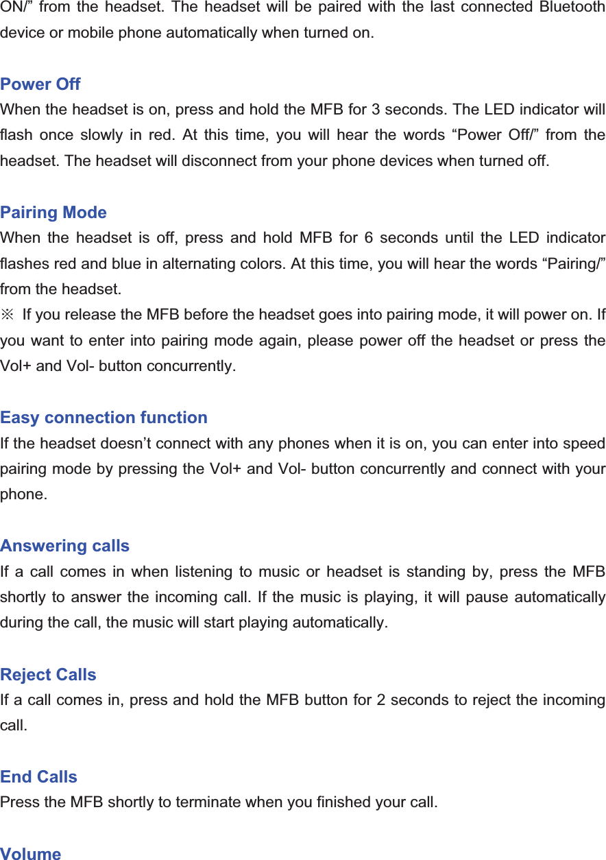 ON/” from the headset. The headset will be paired with the last connected Bluetooth device or mobile phone automatically when turned on. Power Off   When the headset is on, press and hold the MFB for 3 seconds. The LED indicator will flash once slowly in red. At this time, you will hear the words “Power Off/” from the headset. The headset will disconnect from your phone devices when turned off. Pairing ModeWhen the headset is off, press and hold MFB for 6 seconds until the LED indicator flashes red and blue in alternating colors. At this time, you will hear the words “Pairing/” from the headset. ĆIf you release the MFB before the headset goes into pairing mode, it will power on. If you want to enter into pairing mode again, please power off the headset or press the Vol+ and Vol- button concurrently.   Easy connection function If the headset doesn’t connect with any phones when it is on, you can enter into speed pairing mode by pressing the Vol+ and Vol- button concurrently and connect with your phone.Answering calls If a call comes in when listening to music or headset is standing by, press the MFB shortly to answer the incoming call. If the music is playing, it will pause automatically during the call, the music will start playing automatically. Reject Calls If a call comes in, press and hold the MFB button for 2 seconds to reject the incoming call.  End CallsPress the MFB shortly to terminate when you finished your call. Volume