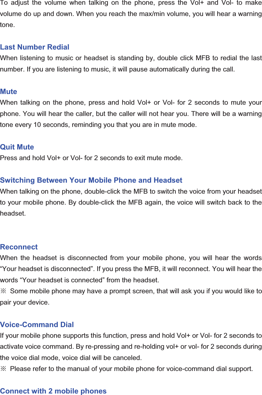 To adjust the volume when talking on the phone, press the Vol+ and Vol- to make volume do up and down. When you reach the max/min volume, you will hear a warning tone.  Last Number Redial When listening to music or headset is standing by, double click MFB to redial the last number. If you are listening to music, it will pause automatically during the call. MuteWhen talking on the phone, press and hold Vol+ or Vol- for 2 seconds to mute your phone. You will hear the caller, but the caller will not hear you. There will be a warning tone every 10 seconds, reminding you that you are in mute mode. Quit Mute Press and hold Vol+ or Vol- for 2 seconds to exit mute mode. Switching Between Your Mobile Phone and Headset When talking on the phone, double-click the MFB to switch the voice from your headset to your mobile phone. By double-click the MFB again, the voice will switch back to the headset.Reconnect  When the headset is disconnected from your mobile phone, you will hear the words “Your headset is disconnected”. If you press the MFB, it will reconnect. You will hear the words “Your headset is connected” from the headset. Ć  Some mobile phone may have a prompt screen, that will ask you if you would like to pair your device. Voice-Command Dial If your mobile phone supports this function, press and hold Vol+ or Vol- for 2 seconds to activate voice command. By re-pressing and re-holding vol+ or vol- for 2 seconds during the voice dial mode, voice dial will be canceled. Ć  Please refer to the manual of your mobile phone for voice-command dial support. Connect with 2 mobile phones 