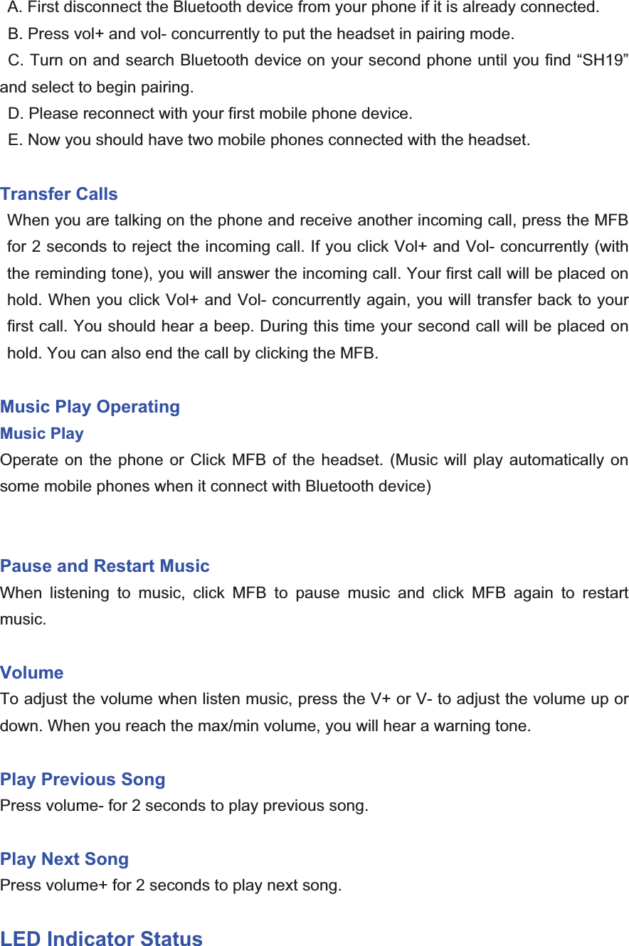 A. First disconnect the Bluetooth device from your phone if it is already connected.   B. Press vol+ and vol- concurrently to put the headset in pairing mode.     C. Turn on and search Bluetooth device on your second phone until you find “SH19” and select to begin pairing.   D. Please reconnect with your first mobile phone device.   E. Now you should have two mobile phones connected with the headset. Transfer Calls When you are talking on the phone and receive another incoming call, press the MFB for 2 seconds to reject the incoming call. If you click Vol+ and Vol- concurrently (with the reminding tone), you will answer the incoming call. Your first call will be placed on hold. When you click Vol+ and Vol- concurrently again, you will transfer back to your first call. You should hear a beep. During this time your second call will be placed on hold. You can also end the call by clicking the MFB.   Music Play Operating   Music PlayOperate on the phone or Click MFB of the headset. (Music will play automatically on some mobile phones when it connect with Bluetooth device) Pause and Restart MusicWhen listening to music, click MFB to pause music and click MFB again to restart music. Volume  To adjust the volume when listen music, press the V+ or V- to adjust the volume up or down. When you reach the max/min volume, you will hear a warning tone. Play Previous SongPress volume- for 2 seconds to play previous song.   Play Next SongPress volume+ for 2 seconds to play next song.   LED Indicator Status 