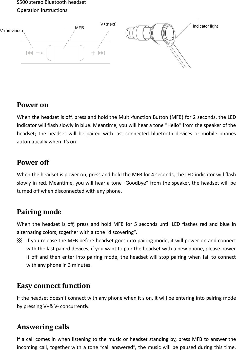  S500 stereo Bluetooth headset Operation Instructions     Power on When the headset is off, press and hold the Multi-function Button (MFB) for 2 seconds, the LED indicator will flash slowly in blue. Meantime, you will hear a tone ”Hello” from the speaker of the headset;  the  headset  will  be  paired  with  last  connected  bluetooth  devices  or  mobile  phones automatically when it’s on.  Power off When the headset is power on, press and hold the MFB for 4 seconds, the LED indicator will flash slowly in red. Meantime, you will hear a tone “Goodbye” from the speaker, the headset will be turned off when disconnected with any phone.  Pairing mode When the headset  is  off,  press  and hold MFB  for  5  seconds  until  LED  flashes  red  and  blue  in alternating colors, together with a tone “discovering”. ※ If you release the MFB before headset goes into pairing mode, it will power on and connect with the last paired devices, if you want to pair the headset with a new phone, please power it off and then enter into pairing mode, the headset will stop pairing when fail to connect with any phone in 3 minutes.  Easy connect function If the headset doesn’t connect with any phone when it’s on, it will be entering into pairing mode by pressing V+&amp; V- concurrently.  Answering calls If a call comes in when listening to the music or headset standing by, press MFB to answer the incoming call, together with a tone “call answered”,  the music will be paused during this time, indicator lightV+(next)MFBV-(previous)