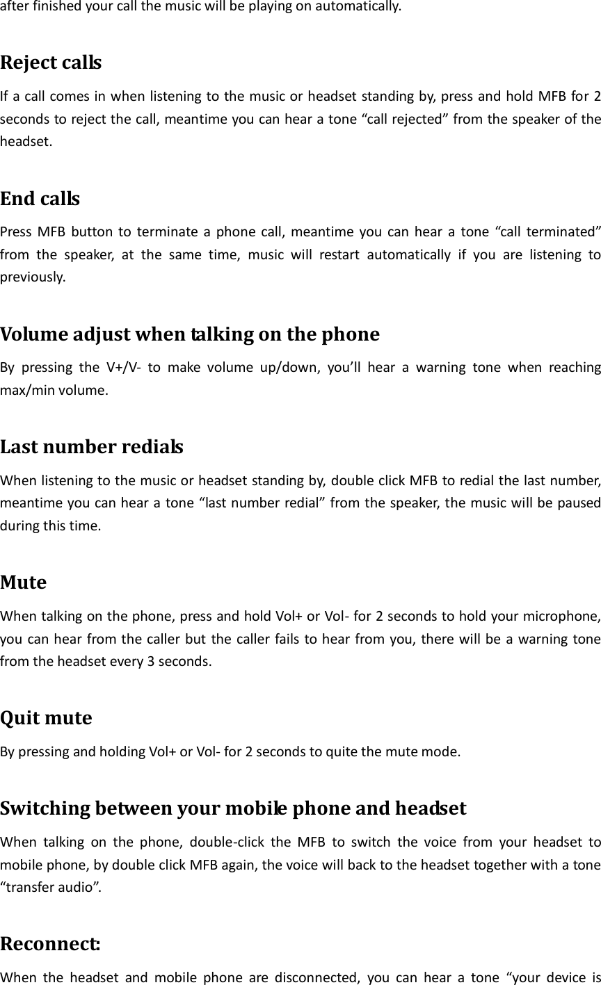 after finished your call the music will be playing on automatically.  Reject calls If a call comes in when listening to the music or headset standing by, press and hold MFB for 2 seconds to reject the call, meantime you can hear a tone “call rejected” from the speaker of the headset.  End calls Press MFB button to terminate  a phone call, meantime you can hear a  tone “call terminated” from  the  speaker,  at  the  same  time,  music  will  restart  automatically  if  you  are  listening  to previously.  Volume adjust when talking on the phone By  pressing  the  V+/V-  to  make  volume  up/down,  you’ll  hear  a  warning  tone  when  reaching max/min volume.  Last number redials When listening to the music or headset standing by, double click MFB to redial the last number, meantime you can hear a tone “last number redial” from the speaker, the music will be paused during this time.  Mute When talking on the phone, press and hold Vol+ or Vol- for 2 seconds to hold your microphone, you can hear from the caller but the caller fails to hear from you, there will be a warning tone from the headset every 3 seconds.  Quit mute By pressing and holding Vol+ or Vol- for 2 seconds to quite the mute mode.  Switching between your mobile phone and headset When  talking  on  the  phone,  double-click  the  MFB  to  switch  the  voice  from  your  headset  to mobile phone, by double click MFB again, the voice will back to the headset together with a tone “transfer audio”.  Reconnect: When  the  headset  and  mobile  phone  are  disconnected,  you  can  hear  a  tone  “your  device  is 