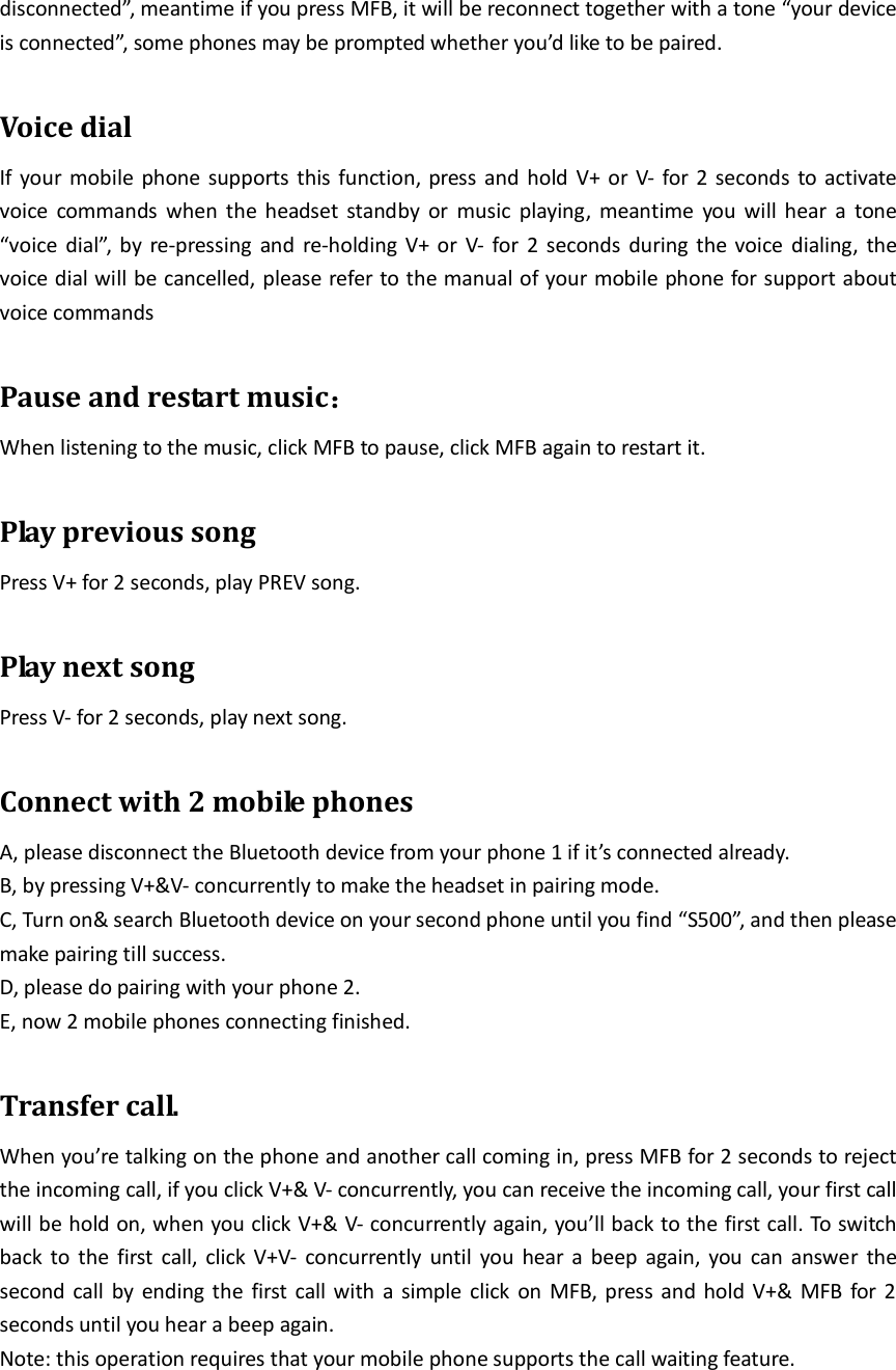 disconnected”, meantime if you press MFB, it will be reconnect together with a tone “your device is connected”, some phones may be prompted whether you’d like to be paired.  Voice dial If your mobile phone supports this function, press and hold V+ or V- for 2 seconds to activate voice  commands  when  the  headset  standby  or  music  playing,  meantime  you  will  hear  a  tone “voice dial”, by re-pressing  and re-holding V+ or V- for 2 seconds during the voice  dialing,  the voice dial will be cancelled, please refer to the manual of your mobile phone for support about voice commands  Pause and restart music：      When listening to the music, click MFB to pause, click MFB again to restart it.  Play previous song Press V+ for 2 seconds, play PREV song.  Play next song Press V- for 2 seconds, play next song.  Connect with 2 mobile phones A, please disconnect the Bluetooth device from your phone 1 if it’s connected already. B, by pressing V+&amp;V- concurrently to make the headset in pairing mode. C, Turn on&amp; search Bluetooth device on your second phone until you find “S500”, and then please make pairing till success. D, please do pairing with your phone 2. E, now 2 mobile phones connecting finished.  Transfer call. When you’re talking on the phone and another call coming in, press MFB for 2 seconds to reject the incoming call, if you click V+&amp; V- concurrently, you can receive the incoming call, your first call will be hold on, when you click V+&amp; V- concurrently again, you’ll back to the first call. To switch back to the first  call, click V+V-  concurrently until  you hear a  beep  again, you can answer the second call by ending the  first call with a simple click on MFB, press and hold  V+&amp; MFB for 2 seconds until you hear a beep again. Note: this operation requires that your mobile phone supports the call waiting feature.    