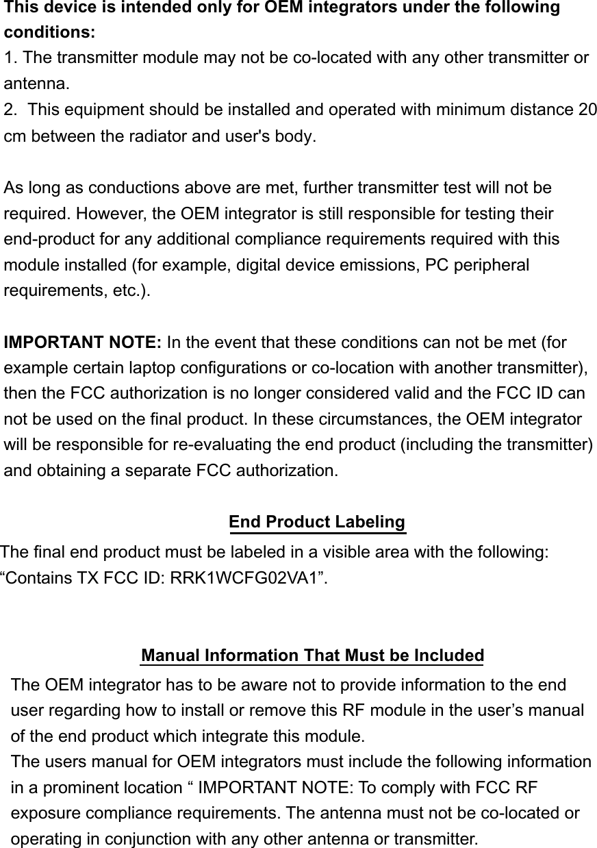 This device is intended only for OEM integrators under the following conditions:1. The transmitter module may not be co-located with any other transmitter or antenna.2.  This equipment should be installed and operated with minimum distance 20cm between the radiator and user&apos;s body. As long as conductions above are met, further transmitter test will not be required. However, the OEM integrator is still responsible for testing their end-product for any additional compliance requirements required with this module installed (for example, digital device emissions, PC peripheral requirements, etc.). IMPORTANT NOTE: In the event that these conditions can not be met (for example certain laptop configurations or co-location with another transmitter), then the FCC authorization is no longer considered valid and the FCC ID can not be used on the final product. In these circumstances, the OEM integrator will be responsible for re-evaluating the end product (including the transmitter) and obtaining a separate FCC authorization. End Product LabelingThe final end product must be labeled in a visible area with the following: “Contains TX FCC ID: RRK1WCFG02VA1”.Manual Information That Must be IncludedThe OEM integrator has to be aware not to provide information to the end user regarding how to install or remove this RF module in the user’s manual of the end product which integrate this module. The users manual for OEM integrators must include the following information in a prominent location “ IMPORTANT NOTE: To comply with FCC RF exposure compliance requirements. The antenna must not be co-located or operating in conjunction with any other antenna or transmitter. 