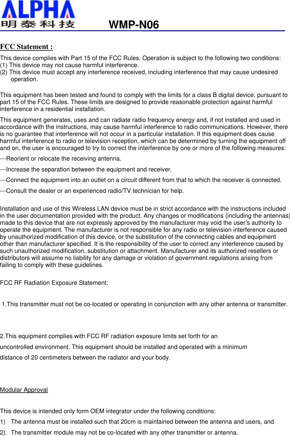                   WMP-N06FCC Statement : This device complies with Part 15 of the FCC Rules. Operation is subject to the following two conditions: (1) This device may not cause harmful interference. (2) This device must accept any interference received, including interference that may cause undesired operation.  This equipment has been tested and found to comply with the limits for a class B digital device, pursuant to part 15 of the FCC Rules. These limits are designed to provide reasonable protection against harmful interference in a residential installation. This equipment generates, uses and can radiate radio frequency energy and, if not installed and used in accordance with the instructions, may cause harmful interference to radio communications. However, there is no guarantee that interference will not occur in a particular installation. If this equipment does cause harmful interference to radio or television reception, which can be determined by turning the equipment off and on, the user is encouraged to try to correct the interference by one or more of the following measures: ---Reorient or relocate the receiving antenna. ---Increase the separation between the equipment and receiver. ---Connect the equipment into an outlet on a circuit different from that to which the receiver is connected. ---Consult the dealer or an experienced radio/TV technician for help.  Installation and use of this Wireless LAN device must be in strict accordance with the instructions included in the user documentation provided with the product. Any changes or modifications (including the antennas) made to this device that are not expressly approved by the manufacturer may void the user’s authority to operate the equipment. The manufacturer is not responsible for any radio or television interference caused by unauthorized modification of this device, or the substitution of the connecting cables and equipment other than manufacturer specified. It is the responsibility of the user to correct any interference caused by such unauthorized modification, substitution or attachment. Manufacturer and its authorized resellers or distributors will assume no liability for any damage or violation of government regulations arising from failing to comply with these guidelines.  FCC RF Radiation Exposure Statement:   1.This transmitter must not be co-located or operating in conjunction with any other antenna or transmitter.   2.This equipment complies with FCC RF radiation exposure limits set forth for an  uncontrolled environment. This equipment should be installed and operated with a minimum distance of 20 centimeters between the radiator and your body.   Modular Approval  This device is intended only form OEM integrator under the following conditions: 1)  The antenna must be installed such that 20cm is maintained between the antenna and users, and 2)  The transmitter module may not be co-located with any other transmitter or antenna.  
