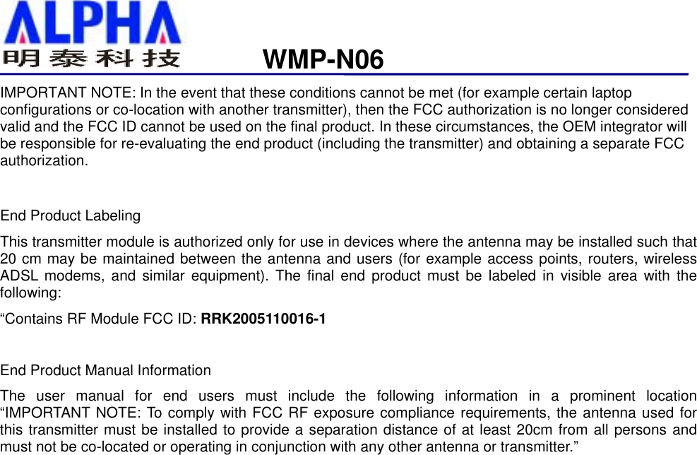                   WMP-N06IMPORTANT NOTE: In the event that these conditions cannot be met (for example certain laptop configurations or co-location with another transmitter), then the FCC authorization is no longer considered valid and the FCC ID cannot be used on the final product. In these circumstances, the OEM integrator will be responsible for re-evaluating the end product (including the transmitter) and obtaining a separate FCC authorization.   End Product Labeling This transmitter module is authorized only for use in devices where the antenna may be installed such that 20 cm may be maintained between the antenna and users (for example access points, routers, wireless ADSL modems, and similar equipment). The final end product must be labeled in visible area with the following: “Contains RF Module FCC ID: RRK2005110016-1  End Product Manual Information The user manual for end users must include the following information in a prominent location “IMPORTANT NOTE: To comply with FCC RF exposure compliance requirements, the antenna used for this transmitter must be installed to provide a separation distance of at least 20cm from all persons and must not be co-located or operating in conjunction with any other antenna or transmitter.” 