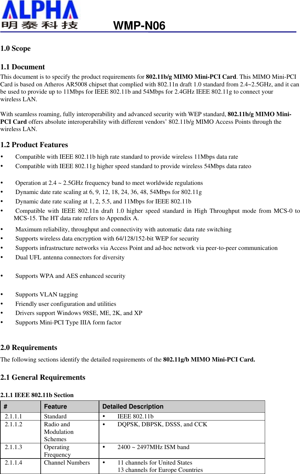                   WMP-N061.0 Scope 1.1 Document This document is to specify the product requirements for 802.11b/g MIMO Mini-PCI Card. This MIMO Mini-PCI Card is based on Atheros AR5008 chipset that complied with 802.11n draft 1.0 standard from 2.4~2.5GHz, and it can be used to provide up to 11Mbps for IEEE 802.11b and 54Mbps for 2.4GHz IEEE 802.11g to connect your wireless LAN.  With seamless roaming, fully interoperability and advanced security with WEP standard, 802.11b/g MIMO Mini-PCI Card offers absolute interoperability with different vendors’ 802.11b/g MIMO Access Points through the wireless LAN. 1.2 Product Features   Compatible with IEEE 802.11b high rate standard to provide wireless 11Mbps data rate   Compatible with IEEE 802.11g higher speed standard to provide wireless 54Mbps data rateo    Operation at 2.4 ~ 2.5GHz frequency band to meet worldwide regulations   Dynamic date rate scaling at 6, 9, 12, 18, 24, 36, 48, 54Mbps for 802.11g   Dynamic date rate scaling at 1, 2, 5.5, and 11Mbps for IEEE 802.11b   Compatible with IEEE 802.11n draft 1.0 higher speed standard in High Throughput mode from MCS-0 to MCS-15. The HT data rate refers to Appendix A.   Maximum reliability, throughput and connectivity with automatic data rate switching   Supports wireless data encryption with 64/128/152-bit WEP for security   Supports infrastructure networks via Access Point and ad-hoc network via peer-to-peer communication   Dual UFL antenna connectors for diversity   Supports WPA and AES enhanced security     Supports VLAN tagging   Friendly user configuration and utilities   Drivers support Windows 98SE, ME, 2K, and XP   Supports Mini-PCI Type IIIA form factor  2.0 Requirements The following sections identify the detailed requirements of the 802.11g/b MIMO Mini-PCI Card. 2.1 General Requirements 2.1.1 IEEE 802.11b Section #  Feature  Detailed Description 2.1.1.1 Standard    IEEE 802.11b 2.1.1.2 Radio and Modulation Schemes   DQPSK, DBPSK, DSSS, and CCK 2.1.1.3 Operating Frequency   2400 ~ 2497MHz ISM band 2.1.1.4  Channel Numbers     11 channels for United States 13 channels for Europe Countries