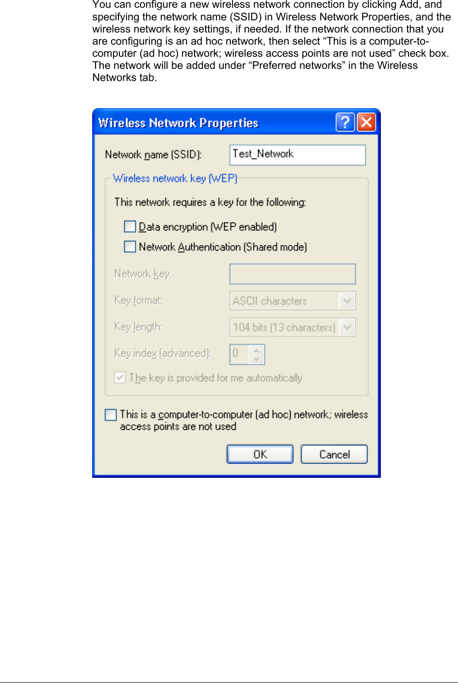 You can configure a new wireless network connection by clicking Add, andspecifying the network name (SSID) in Wireless Network Properties, and thewireless network key settings, if needed. If the network connection that youare configuring is an ad hoc network, then select “This is a computer-to-computer (ad hoc) network; wireless access points are not used” check box.The network will be added under “Preferred networks” in the WirelessNetworks tab.