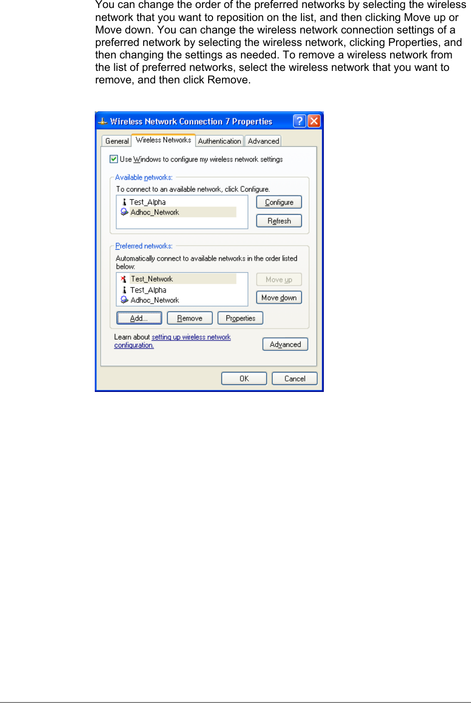 You can change the order of the preferred networks by selecting the wirelessnetwork that you want to reposition on the list, and then clicking Move up orMove down. You can change the wireless network connection settings of apreferred network by selecting the wireless network, clicking Properties, andthen changing the settings as needed. To remove a wireless network fromthe list of preferred networks, select the wireless network that you want toremove, and then click Remove.