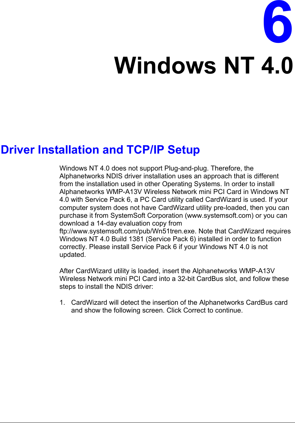 6Windows NT 4.0Driver Installation and TCP/IP SetupWindows NT 4.0 does not support Plug-and-plug. Therefore, theAlphanetworks NDIS driver installation uses an approach that is differentfrom the installation used in other Operating Systems. In order to installAlphanetworks WMP-A13V Wireless Network mini PCI Card in Windows NT4.0 with Service Pack 6, a PC Card utility called CardWizard is used. If yourcomputer system does not have CardWizard utility pre-loaded, then you canpurchase it from SystemSoft Corporation (www.systemsoft.com) or you candownload a 14-day evaluation copy fromftp://www.systemsoft.com/pub/Wn51tren.exe. Note that CardWizard requiresWindows NT 4.0 Build 1381 (Service Pack 6) installed in order to functioncorrectly. Please install Service Pack 6 if your Windows NT 4.0 is notupdated.After CardWizard utility is loaded, insert the Alphanetworks WMP-A13VWireless Network mini PCI Card into a 32-bit CardBus slot, and follow thesesteps to install the NDIS driver:1.  CardWizard will detect the insertion of the Alphanetworks CardBus cardand show the following screen. Click Correct to continue.