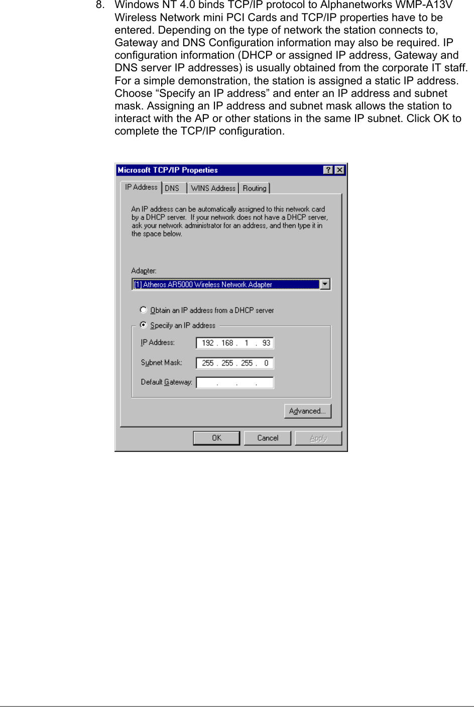 8.  Windows NT 4.0 binds TCP/IP protocol to Alphanetworks WMP-A13VWireless Network mini PCI Cards and TCP/IP properties have to beentered. Depending on the type of network the station connects to,Gateway and DNS Configuration information may also be required. IPconfiguration information (DHCP or assigned IP address, Gateway andDNS server IP addresses) is usually obtained from the corporate IT staff.For a simple demonstration, the station is assigned a static IP address.Choose “Specify an IP address” and enter an IP address and subnetmask. Assigning an IP address and subnet mask allows the station tointeract with the AP or other stations in the same IP subnet. Click OK tocomplete the TCP/IP configuration.