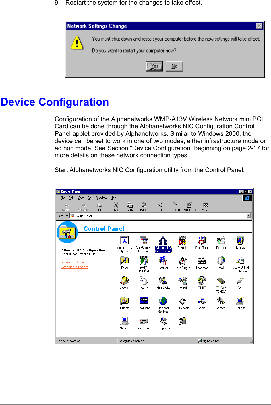 9.  Restart the system for the changes to take effect.Device ConfigurationConfiguration of the Alphanetworks WMP-A13V Wireless Network mini PCICard can be done through the Alphanetworks NIC Configuration ControlPanel applet provided by Alphanetworks. Similar to Windows 2000, thedevice can be set to work in one of two modes, either infrastructure mode orad hoc mode. See Section “Device Configuration” beginning on page 2-17 formore details on these network connection types.Start Alphanetworks NIC Configuration utility from the Control Panel.