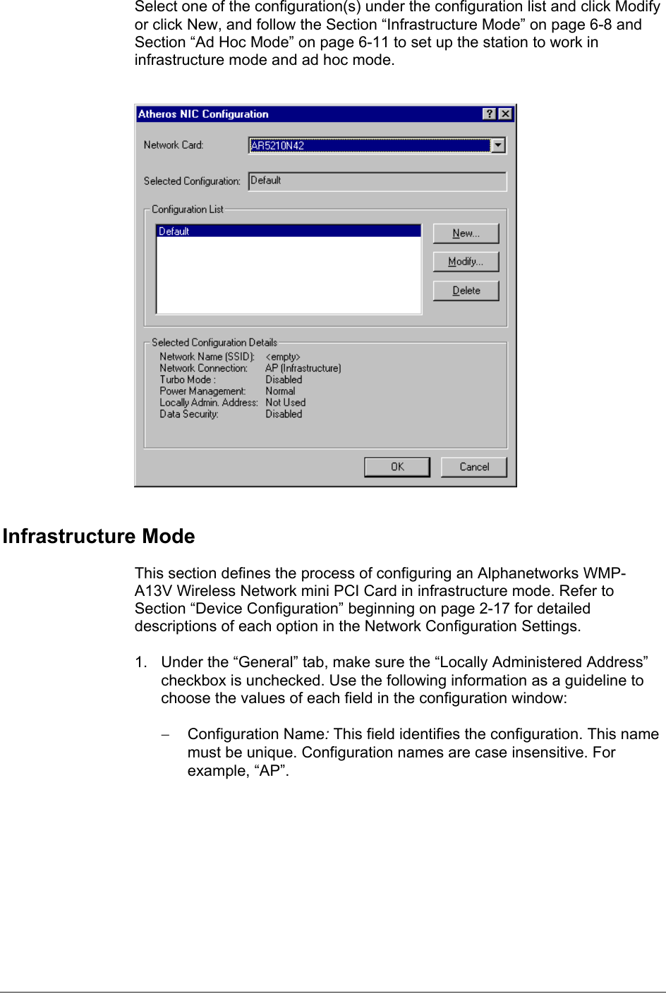 Select one of the configuration(s) under the configuration list and click Modifyor click New, and follow the Section “Infrastructure Mode” on page 6-8 andSection “Ad Hoc Mode” on page 6-11 to set up the station to work ininfrastructure mode and ad hoc mode.Infrastructure ModeThis section defines the process of configuring an Alphanetworks WMP-A13V Wireless Network mini PCI Card in infrastructure mode. Refer toSection “Device Configuration” beginning on page 2-17 for detaileddescriptions of each option in the Network Configuration Settings.1.  Under the “General” tab, make sure the “Locally Administered Address”checkbox is unchecked. Use the following information as a guideline tochoose the values of each field in the configuration window:− Configuration Name: This field identifies the configuration. This namemust be unique. Configuration names are case insensitive. Forexample, “AP”.