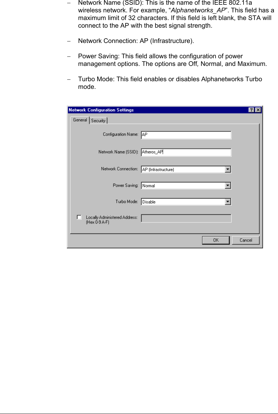 −  Network Name (SSID): This is the name of the IEEE 802.11awireless network. For example, “Alphanetworks_AP”. This field has amaximum limit of 32 characters. If this field is left blank, the STA willconnect to the AP with the best signal strength.−  Network Connection: AP (Infrastructure).−  Power Saving: This field allows the configuration of powermanagement options. The options are Off, Normal, and Maximum.−  Turbo Mode: This field enables or disables Alphanetworks Turbomode.