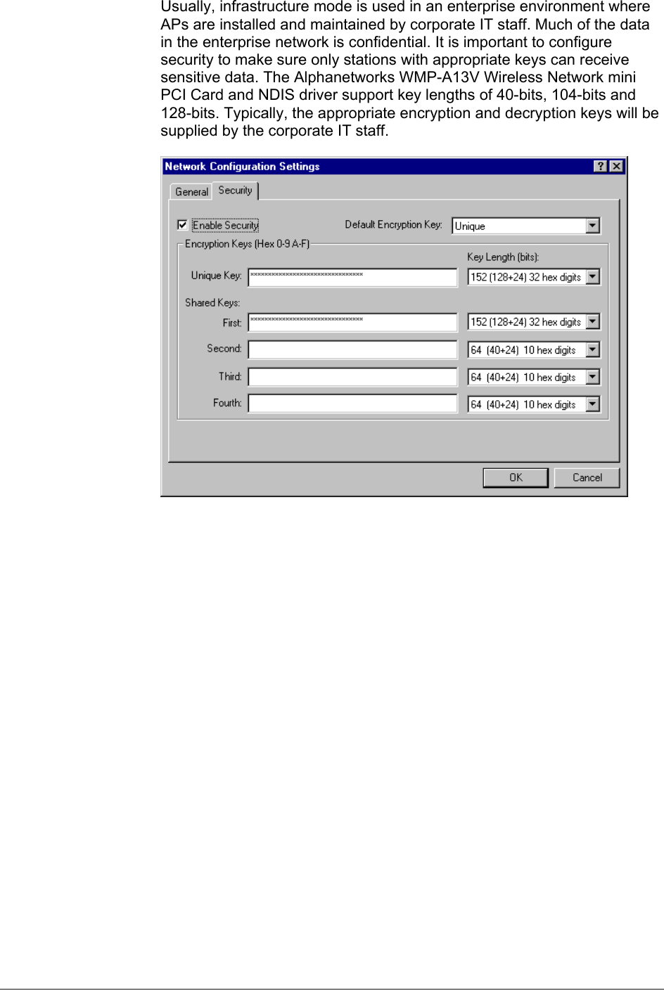 Usually, infrastructure mode is used in an enterprise environment whereAPs are installed and maintained by corporate IT staff. Much of the datain the enterprise network is confidential. It is important to configuresecurity to make sure only stations with appropriate keys can receivesensitive data. The Alphanetworks WMP-A13V Wireless Network miniPCI Card and NDIS driver support key lengths of 40-bits, 104-bits and128-bits. Typically, the appropriate encryption and decryption keys will besupplied by the corporate IT staff.