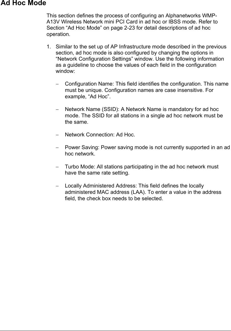 Ad Hoc ModeThis section defines the process of configuring an Alphanetworks WMP-A13V Wireless Network mini PCI Card in ad hoc or IBSS mode. Refer toSection “Ad Hoc Mode” on page 2-23 for detail descriptions of ad hocoperation.1.  Similar to the set up of AP Infrastructure mode described in the previoussection, ad hoc mode is also configured by changing the options in“Network Configuration Settings” window. Use the following informationas a guideline to choose the values of each field in the configurationwindow:−  Configuration Name: This field identifies the configuration. This namemust be unique. Configuration names are case insensitive. Forexample, “Ad Hoc”.−  Network Name (SSID): A Network Name is mandatory for ad hocmode. The SSID for all stations in a single ad hoc network must bethe same.−  Network Connection: Ad Hoc.−  Power Saving: Power saving mode is not currently supported in an adhoc network.−  Turbo Mode: All stations participating in the ad hoc network musthave the same rate setting.−  Locally Administered Address: This field defines the locallyadministered MAC address (LAA). To enter a value in the addressfield, the check box needs to be selected.