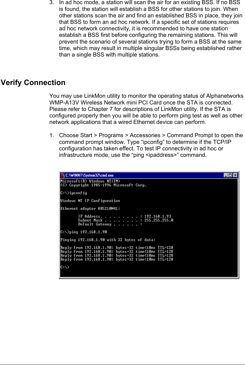 3.  In ad hoc mode, a station will scan the air for an existing BSS. If no BSSis found, the station will establish a BSS for other stations to join. Whenother stations scan the air and find an established BSS in place, they jointhat BSS to form an ad hoc network. If a specific set of stations requiresad hoc network connectivity, it is recommended to have one stationestablish a BSS first before configuring the remaining stations. This willprevent the scenario of several stations trying to form a BSS at the sametime, which may result in multiple singular BSSs being established ratherthan a single BSS with multiple stations.Verify ConnectionYou may use LinkMon utility to monitor the operating status of AlphanetworksWMP-A13V Wireless Network mini PCI Card once the STA is connected.Please refer to Chapter 7 for descriptions of LinkMon utility. If the STA isconfigured properly then you will be able to perform ping test as well as othernetwork applications that a wired Ethernet device can perform.1.  Choose Start &gt; Programs &gt; Accessories &gt; Command Prompt to open thecommand prompt window. Type “ipconfig” to determine if the TCP/IPconfiguration has taken effect. To test IP connectivity in ad hoc orinfrastructure mode, use the “ping &lt;ipaddress&gt;” command.