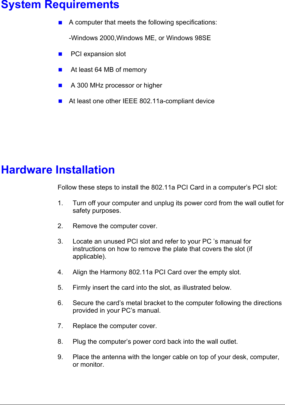 System Requirements A computer that meets the following specifications:-Windows 2000,Windows ME, or Windows 98SE  PCI expansion slot  At least 64 MB of memory  A 300 MHz processor or higher At least one other IEEE 802.11a-compliant deviceHardware InstallationFollow these steps to install the 802.11a PCI Card in a computer’s PCI slot:1.  Turn off your computer and unplug its power cord from the wall outlet forsafety purposes.2.  Remove the computer cover.3.  Locate an unused PCI slot and refer to your PC ’s manual forinstructions on how to remove the plate that covers the slot (ifapplicable).4.  Align the Harmony 802.11a PCI Card over the empty slot.5.  Firmly insert the card into the slot, as illustrated below.6.  Secure the card’s metal bracket to the computer following the directionsprovided in your PC’s manual.7.  Replace the computer cover.8.  Plug the computer’s power cord back into the wall outlet.9.  Place the antenna with the longer cable on top of your desk, computer,or monitor.