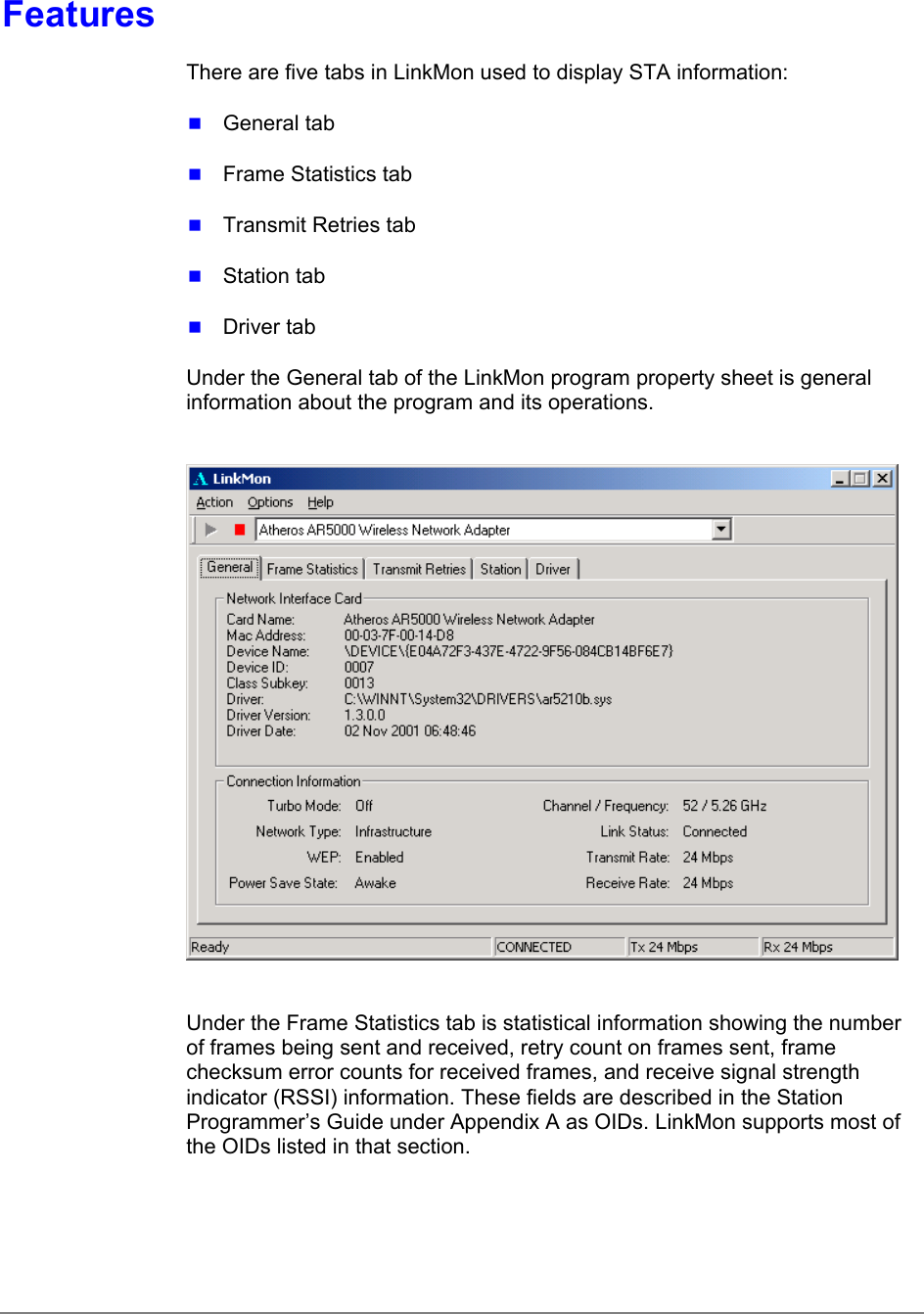 FeaturesThere are five tabs in LinkMon used to display STA information: General tab Frame Statistics tab Transmit Retries tab Station tab Driver tabUnder the General tab of the LinkMon program property sheet is generalinformation about the program and its operations.Under the Frame Statistics tab is statistical information showing the numberof frames being sent and received, retry count on frames sent, framechecksum error counts for received frames, and receive signal strengthindicator (RSSI) information. These fields are described in the StationProgrammer’s Guide under Appendix A as OIDs. LinkMon supports most ofthe OIDs listed in that section.