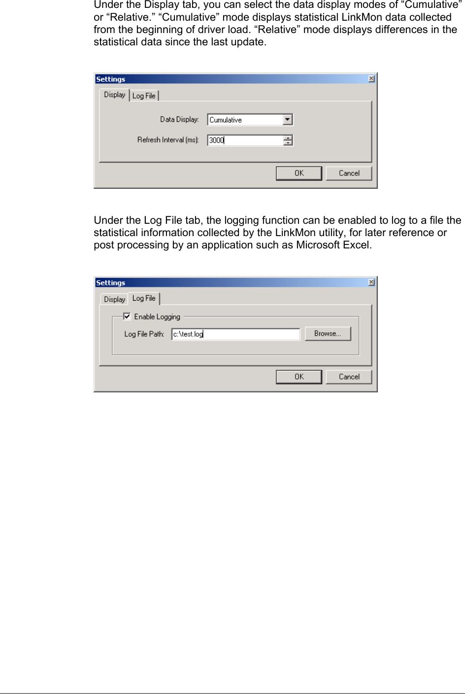 Under the Display tab, you can select the data display modes of “Cumulative”or “Relative.” “Cumulative” mode displays statistical LinkMon data collectedfrom the beginning of driver load. “Relative” mode displays differences in thestatistical data since the last update.Under the Log File tab, the logging function can be enabled to log to a file thestatistical information collected by the LinkMon utility, for later reference orpost processing by an application such as Microsoft Excel.