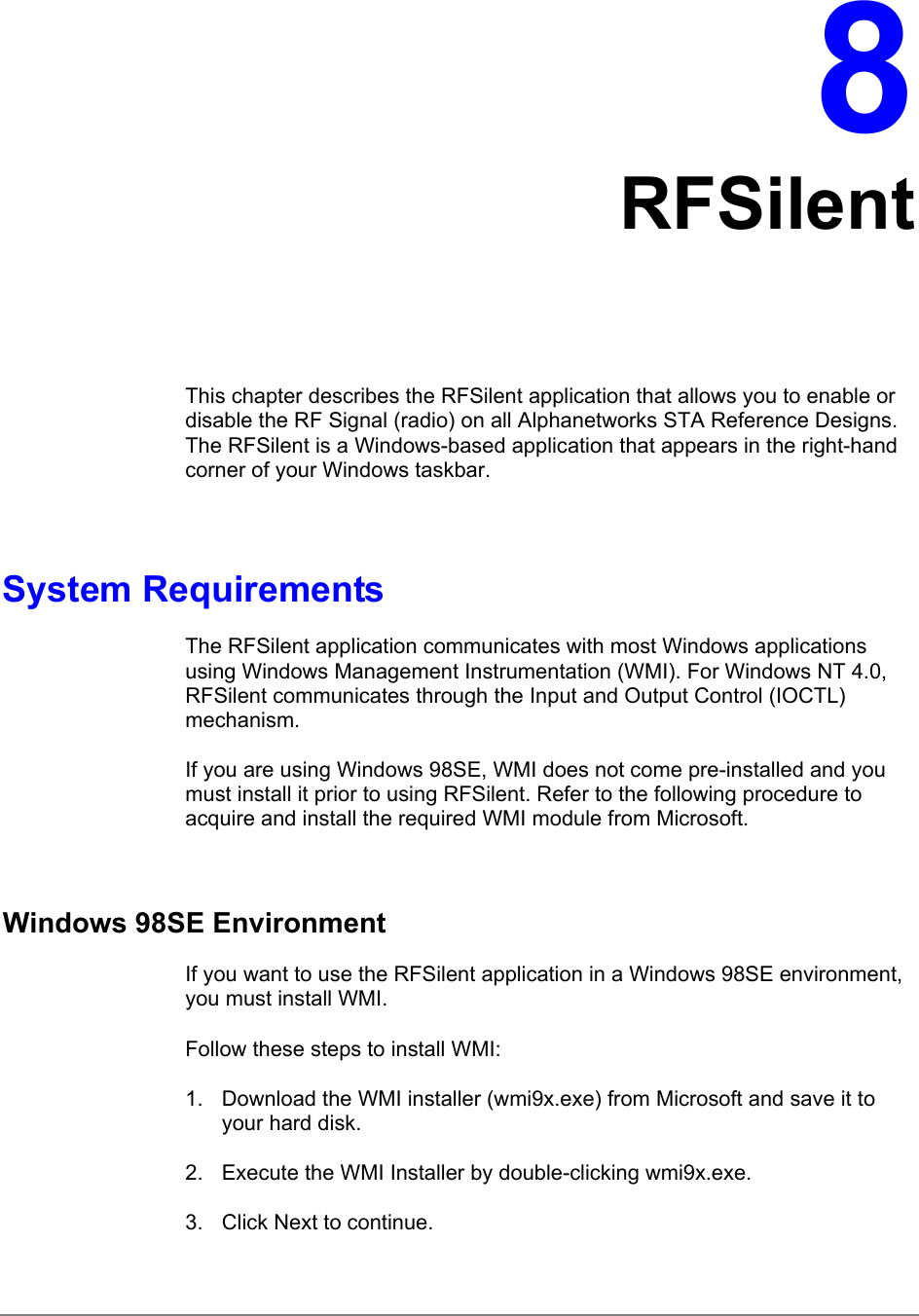 8RFSilentThis chapter describes the RFSilent application that allows you to enable ordisable the RF Signal (radio) on all Alphanetworks STA Reference Designs.The RFSilent is a Windows-based application that appears in the right-handcorner of your Windows taskbar.System RequirementsThe RFSilent application communicates with most Windows applicationsusing Windows Management Instrumentation (WMI). For Windows NT 4.0,RFSilent communicates through the Input and Output Control (IOCTL)mechanism.If you are using Windows 98SE, WMI does not come pre-installed and youmust install it prior to using RFSilent. Refer to the following procedure toacquire and install the required WMI module from Microsoft.Windows 98SE EnvironmentIf you want to use the RFSilent application in a Windows 98SE environment,you must install WMI.Follow these steps to install WMI:1.  Download the WMI installer (wmi9x.exe) from Microsoft and save it toyour hard disk.2.  Execute the WMI Installer by double-clicking wmi9x.exe.3.  Click Next to continue.