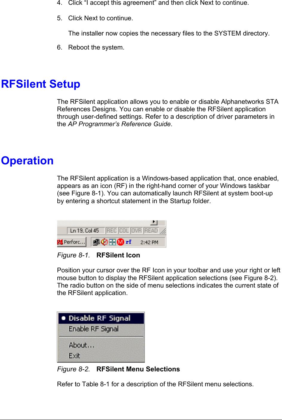 4.  Click “I accept this agreement” and then click Next to continue.5.  Click Next to continue.The installer now copies the necessary files to the SYSTEM directory.6.  Reboot the system.RFSilent SetupThe RFSilent application allows you to enable or disable Alphanetworks STAReferences Designs. You can enable or disable the RFSilent applicationthrough user-defined settings. Refer to a description of driver parameters inthe AP Programmer’s Reference Guide.OperationThe RFSilent application is a Windows-based application that, once enabled,appears as an icon (RF) in the right-hand corner of your Windows taskbar(see Figure 8-1). You can automatically launch RFSilent at system boot-upby entering a shortcut statement in the Startup folder.Figure 8-1. RFSilent IconPosition your cursor over the RF Icon in your toolbar and use your right or leftmouse button to display the RFSilent application selections (see Figure 8-2).The radio button on the side of menu selections indicates the current state ofthe RFSilent application.Figure 8-2. RFSilent Menu SelectionsRefer to Table 8-1 for a description of the RFSilent menu selections.