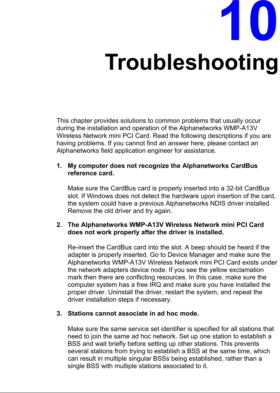 10TroubleshootingThis chapter provides solutions to common problems that usually occurduring the installation and operation of the Alphanetworks WMP-A13VWireless Network mini PCI Card. Read the following descriptions if you arehaving problems. If you cannot find an answer here, please contact anAlphanetworks field application engineer for assistance.1.  My computer does not recognize the Alphanetworks CardBusreference card.Make sure the CardBus card is properly inserted into a 32-bit CardBusslot. If Windows does not detect the hardware upon insertion of the card,the system could have a previous Alphanetworks NDIS driver installed.Remove the old driver and try again.2.  The Alphanetworks WMP-A13V Wireless Network mini PCI Carddoes not work properly after the driver is installed.Re-insert the CardBus card into the slot. A beep should be heard if theadapter is properly inserted. Go to Device Manager and make sure theAlphanetworks WMP-A13V Wireless Network mini PCI Card exists underthe network adapters device node. If you see the yellow exclamationmark then there are conflicting resources. In this case, make sure thecomputer system has a free IRQ and make sure you have installed theproper driver. Uninstall the driver, restart the system, and repeat thedriver installation steps if necessary.3.  Stations cannot associate in ad hoc mode.Make sure the same service set identifier is specified for all stations thatneed to join the same ad hoc network. Set up one station to establish aBSS and wait briefly before setting up other stations. This preventsseveral stations from trying to establish a BSS at the same time, whichcan result in multiple singular BSSs being established, rather than asingle BSS with multiple stations associated to it.