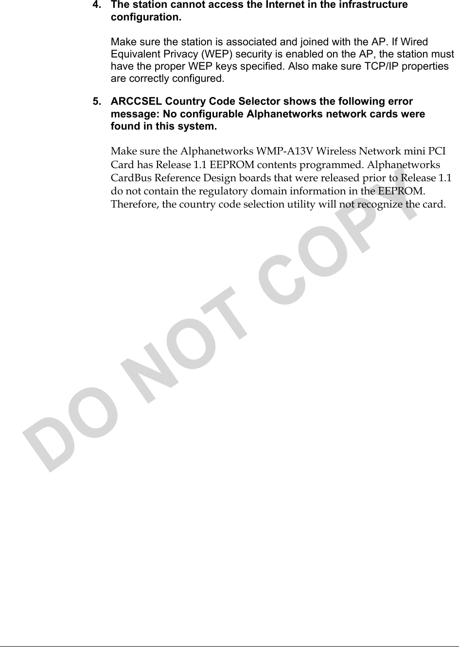 4.  The station cannot access the Internet in the infrastructureconfiguration.Make sure the station is associated and joined with the AP. If WiredEquivalent Privacy (WEP) security is enabled on the AP, the station musthave the proper WEP keys specified. Also make sure TCP/IP propertiesare correctly configured.5.  ARCCSEL Country Code Selector shows the following errormessage: No configurable Alphanetworks network cards werefound in this system.Make sure the Alphanetworks WMP-A13V Wireless Network mini PCICard has Release1.1 EEPROM contents programmed. AlphanetworksCardBus Reference Design boards that were released prior to Release 1.1do not contain the regulatory domain information in the EEPROM.Therefore, the country code selection utility will not recognize the card.