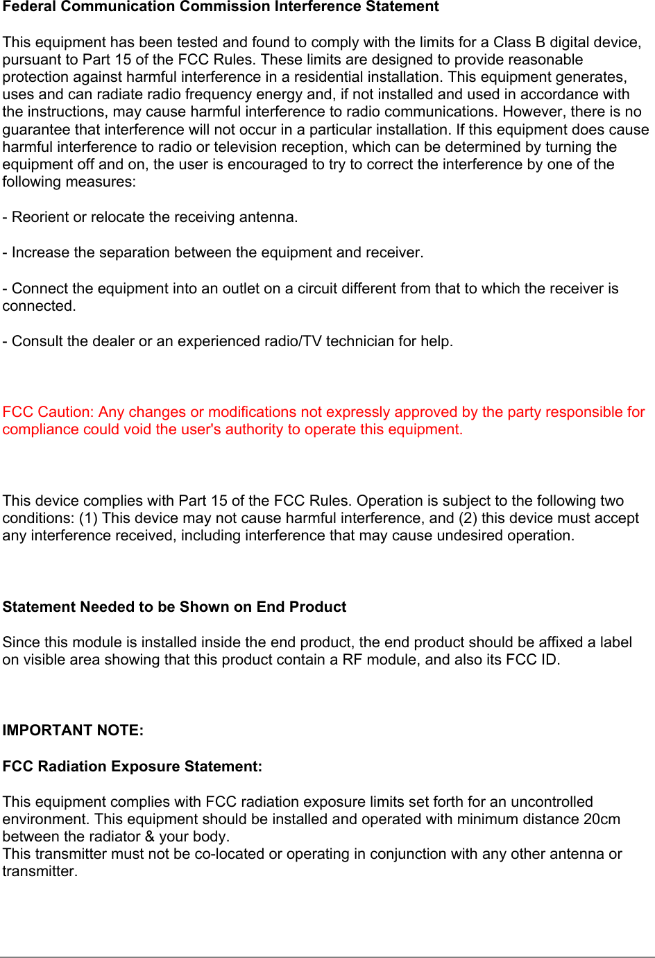 Federal Communication Commission Interference StatementThis equipment has been tested and found to comply with the limits for a Class B digital device,pursuant to Part 15 of the FCC Rules. These limits are designed to provide reasonableprotection against harmful interference in a residential installation. This equipment generates,uses and can radiate radio frequency energy and, if not installed and used in accordance withthe instructions, may cause harmful interference to radio communications. However, there is noguarantee that interference will not occur in a particular installation. If this equipment does causeharmful interference to radio or television reception, which can be determined by turning theequipment off and on, the user is encouraged to try to correct the interference by one of thefollowing measures:- Reorient or relocate the receiving antenna.- Increase the separation between the equipment and receiver.- Connect the equipment into an outlet on a circuit different from that to which the receiver isconnected.- Consult the dealer or an experienced radio/TV technician for help.FCC Caution: Any changes or modifications not expressly approved by the party responsible forcompliance could void the user&apos;s authority to operate this equipment.This device complies with Part 15 of the FCC Rules. Operation is subject to the following twoconditions: (1) This device may not cause harmful interference, and (2) this device must acceptany interference received, including interference that may cause undesired operation.Statement Needed to be Shown on End ProductSince this module is installed inside the end product, the end product should be affixed a labelon visible area showing that this product contain a RF module, and also its FCC ID.IMPORTANT NOTE:FCC Radiation Exposure Statement:This equipment complies with FCC radiation exposure limits set forth for an uncontrolledenvironment. This equipment should be installed and operated with minimum distance 20cmbetween the radiator &amp; your body.This transmitter must not be co-located or operating in conjunction with any other antenna ortransmitter.