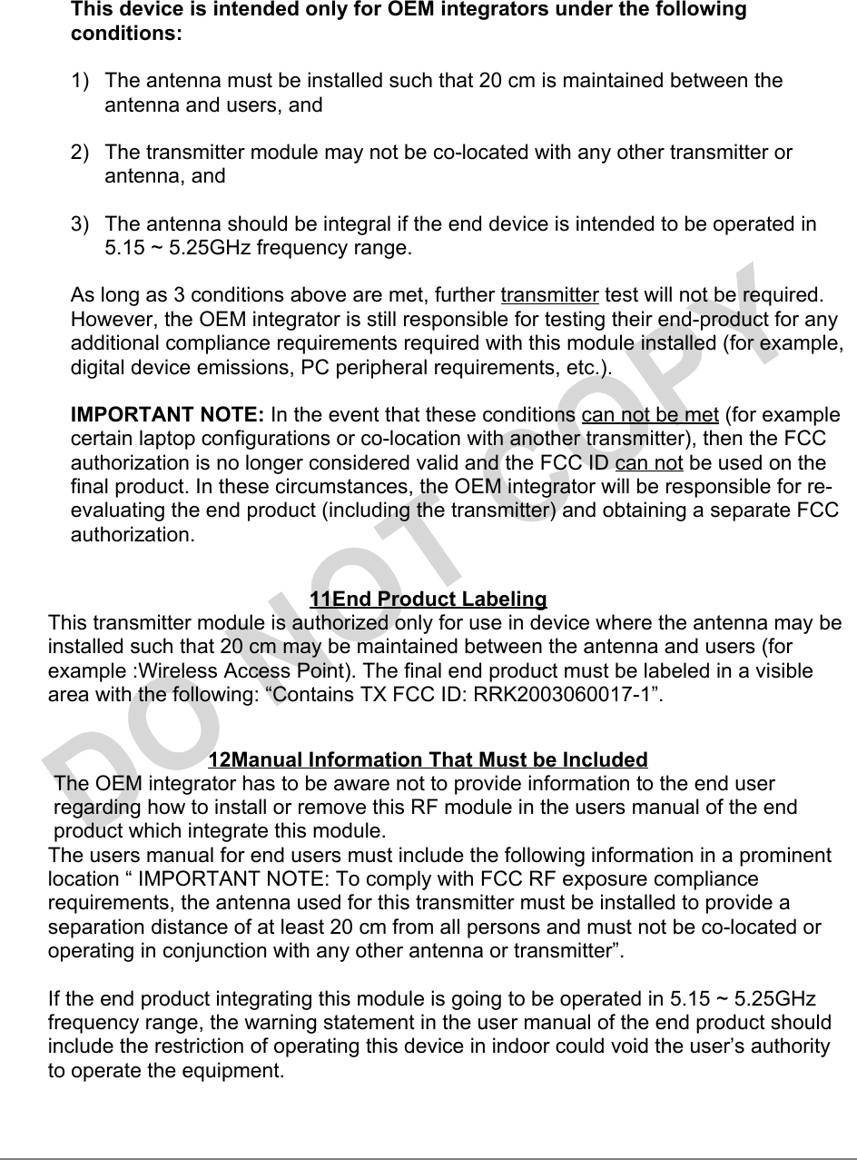 This device is intended only for OEM integrators under the followingconditions:1)  The antenna must be installed such that 20 cm is maintained between theantenna and users, and2)  The transmitter module may not be co-located with any other transmitter orantenna, and3)  The antenna should be integral if the end device is intended to be operated in5.15 ~ 5.25GHz frequency range.As long as 3 conditions above are met, further transmitter test will not be required.However, the OEM integrator is still responsible for testing their end-product for anyadditional compliance requirements required with this module installed (for example,digital device emissions, PC peripheral requirements, etc.).IMPORTANT NOTE: In the event that these conditions can not be met (for examplecertain laptop configurations or co-location with another transmitter), then the FCCauthorization is no longer considered valid and the FCC ID can not be used on thefinal product. In these circumstances, the OEM integrator will be responsible for re-evaluating the end product (including the transmitter) and obtaining a separate FCCauthorization.11End Product LabelingThis transmitter module is authorized only for use in device where the antenna may beinstalled such that 20 cm may be maintained between the antenna and users (forexample :Wireless Access Point). The final end product must be labeled in a visiblearea with the following: “Contains TX FCC ID: RRK2003060017-1”.12Manual Information That Must be IncludedThe OEM integrator has to be aware not to provide information to the end userregarding how to install or remove this RF module in the users manual of the endproduct which integrate this module.The users manual for end users must include the following information in a prominentlocation “ IMPORTANT NOTE: To comply with FCC RF exposure compliancerequirements, the antenna used for this transmitter must be installed to provide aseparation distance of at least 20 cm from all persons and must not be co-located oroperating in conjunction with any other antenna or transmitter”.If the end product integrating this module is going to be operated in 5.15 ~ 5.25GHzfrequency range, the warning statement in the user manual of the end product shouldinclude the restriction of operating this device in indoor could void the user’s authorityto operate the equipment.