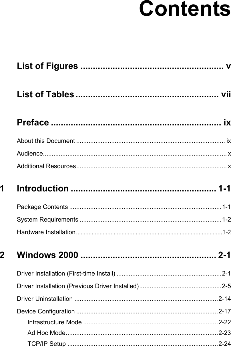 ContentsList of Figures .......................................................... vList of Tables .......................................................... viiPreface ..................................................................... ixAbout this Document ..................................................................................... ixAudience......................................................................................................... xAdditional Resources...................................................................................... x1 Introduction ........................................................... 1-1Package Contents .......................................................................................1-1System Requirements .................................................................................1-2Hardware Installation.............................................................................................1-22 Windows 2000 ....................................................... 2-1Driver Installation (First-time Install) ............................................................2-1Driver Installation (Previous Driver Installed)...............................................2-5Driver Uninstallation ..................................................................................2-14Device Configuration .................................................................................2-17Infrastructure Mode .............................................................................2-22Ad Hoc Mode.......................................................................................2-23TCP/IP Setup ......................................................................................2-24