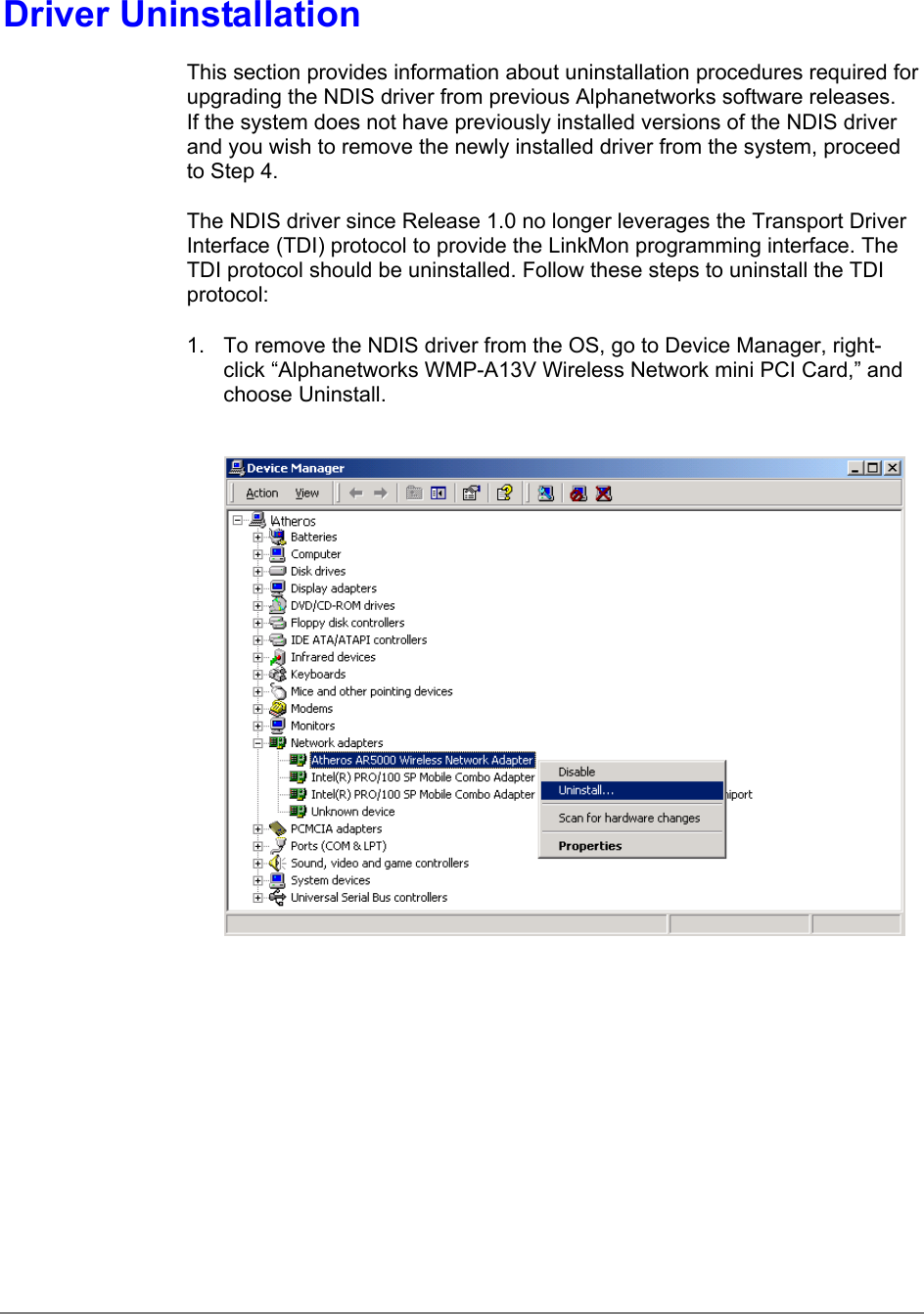 Driver UninstallationThis section provides information about uninstallation procedures required forupgrading the NDIS driver from previous Alphanetworks software releases.If the system does not have previously installed versions of the NDIS driverand you wish to remove the newly installed driver from the system, proceedto Step 4.The NDIS driver since Release 1.0 no longer leverages the Transport DriverInterface (TDI) protocol to provide the LinkMon programming interface. TheTDI protocol should be uninstalled. Follow these steps to uninstall the TDIprotocol:1.  To remove the NDIS driver from the OS, go to Device Manager, right-click “Alphanetworks WMP-A13V Wireless Network mini PCI Card,” andchoose Uninstall.