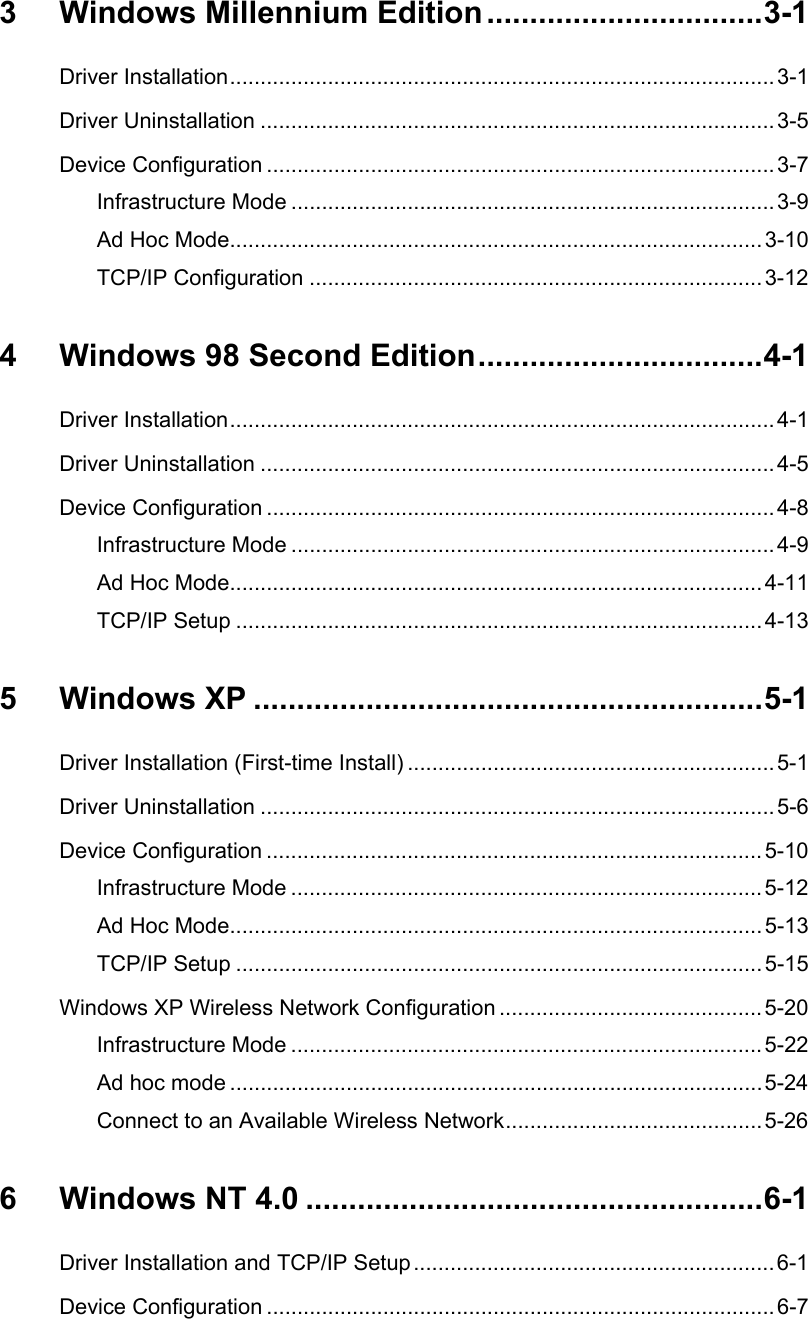 3 Windows Millennium Edition ................................3-1Driver Installation.........................................................................................3-1Driver Uninstallation ....................................................................................3-5Device Configuration ...................................................................................3-7Infrastructure Mode ............................................................................... 3-9Ad Hoc Mode.......................................................................................3-10TCP/IP Configuration ..........................................................................3-124  Windows 98 Second Edition.................................4-1Driver Installation.........................................................................................4-1Driver Uninstallation ....................................................................................4-5Device Configuration ...................................................................................4-8Infrastructure Mode ............................................................................... 4-9Ad Hoc Mode.......................................................................................4-11TCP/IP Setup ......................................................................................4-135 Windows XP ...........................................................5-1Driver Installation (First-time Install) ............................................................5-1Driver Uninstallation ....................................................................................5-6Device Configuration .................................................................................5-10Infrastructure Mode ............................................................................. 5-12Ad Hoc Mode.......................................................................................5-13TCP/IP Setup ......................................................................................5-15Windows XP Wireless Network Configuration ...........................................5-20Infrastructure Mode ............................................................................. 5-22Ad hoc mode .......................................................................................5-24Connect to an Available Wireless Network..........................................5-266 Windows NT 4.0 .....................................................6-1Driver Installation and TCP/IP Setup...........................................................6-1Device Configuration ...................................................................................6-7