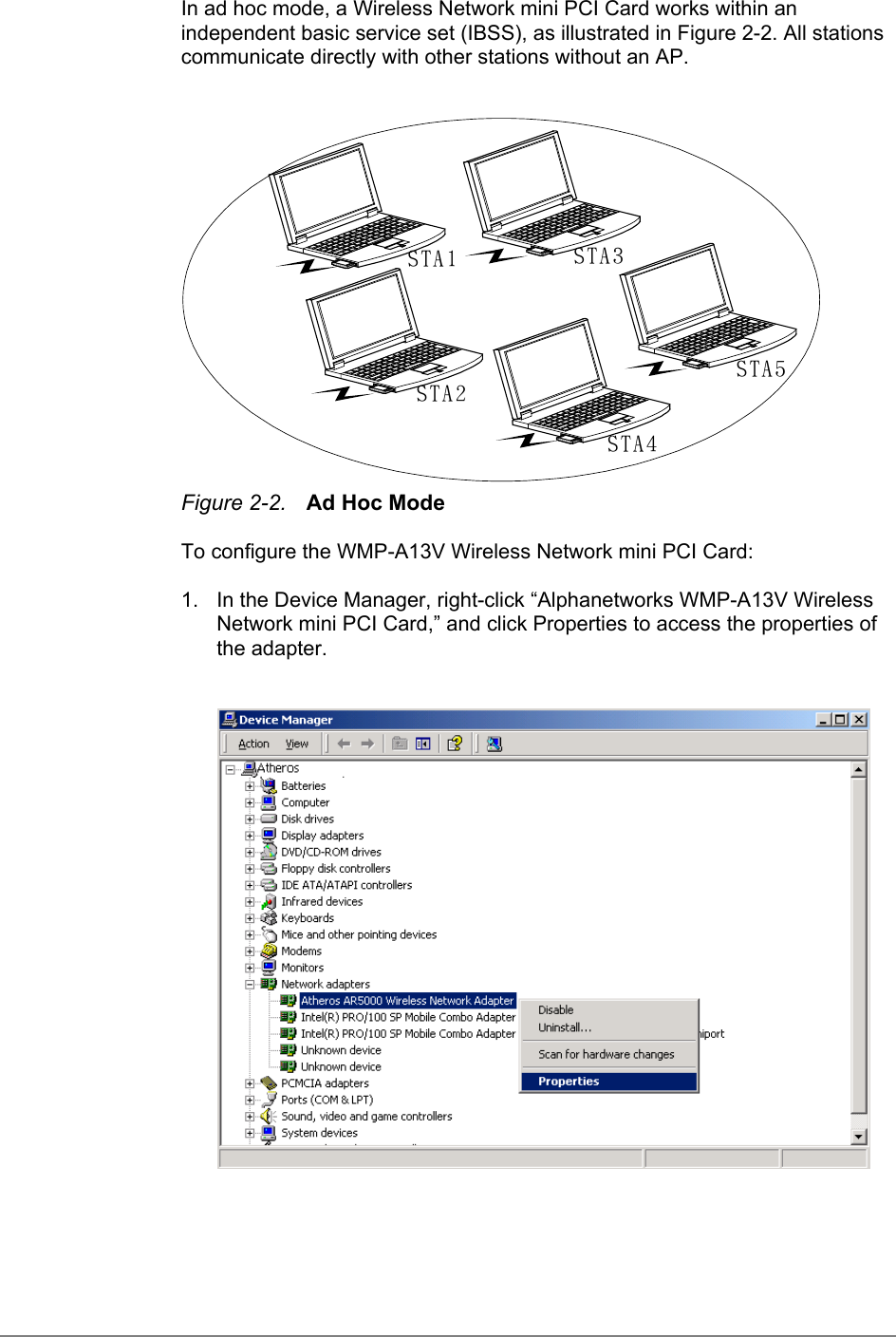 In ad hoc mode, a Wireless Network mini PCI Card works within anindependent basic service set (IBSS), as illustrated in Figure 2-2. All stationscommunicate directly with other stations without an AP.STA1STA2STA3STA4STA5Figure 2-2. Ad Hoc ModeTo configure the WMP-A13V Wireless Network mini PCI Card:1.  In the Device Manager, right-click “Alphanetworks WMP-A13V WirelessNetwork mini PCI Card,” and click Properties to access the properties ofthe adapter.