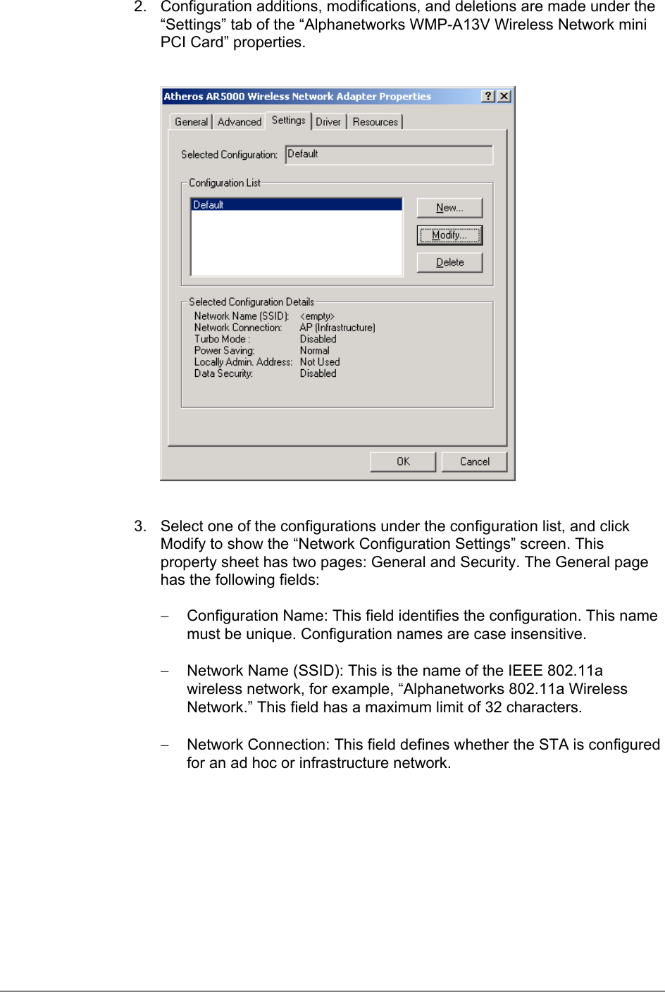 2.  Configuration additions, modifications, and deletions are made under the“Settings” tab of the “Alphanetworks WMP-A13V Wireless Network miniPCI Card” properties.3.  Select one of the configurations under the configuration list, and clickModify to show the “Network Configuration Settings” screen. Thisproperty sheet has two pages: General and Security. The General pagehas the following fields:−  Configuration Name: This field identifies the configuration. This namemust be unique. Configuration names are case insensitive.−  Network Name (SSID): This is the name of the IEEE 802.11awireless network, for example, “Alphanetworks 802.11a WirelessNetwork.” This field has a maximum limit of 32 characters.−  Network Connection: This field defines whether the STA is configuredfor an ad hoc or infrastructure network.