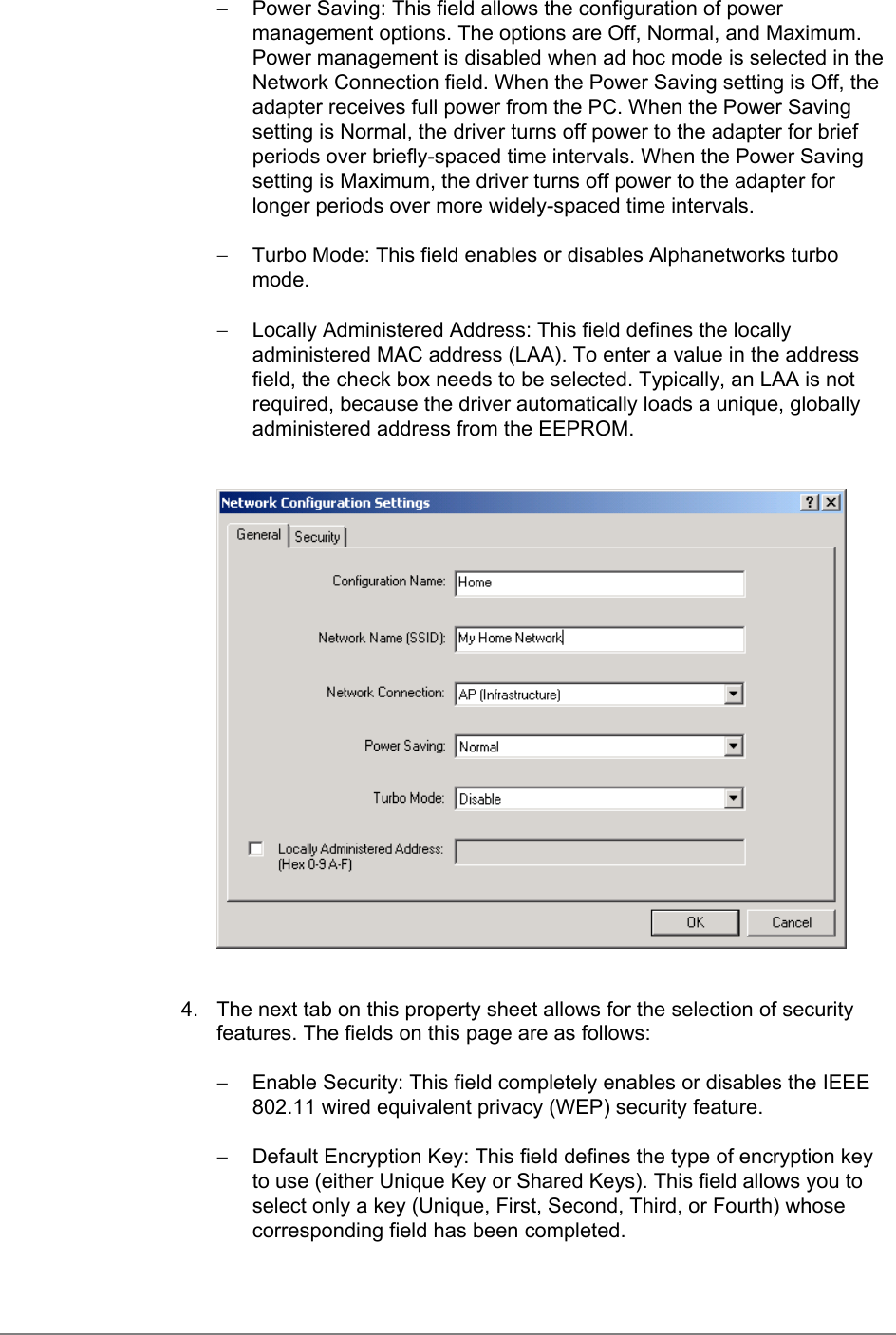 −  Power Saving: This field allows the configuration of powermanagement options. The options are Off, Normal, and Maximum.Power management is disabled when ad hoc mode is selected in theNetwork Connection field. When the Power Saving setting is Off, theadapter receives full power from the PC. When the Power Savingsetting is Normal, the driver turns off power to the adapter for briefperiods over briefly-spaced time intervals. When the Power Savingsetting is Maximum, the driver turns off power to the adapter forlonger periods over more widely-spaced time intervals.−  Turbo Mode: This field enables or disables Alphanetworks turbomode.−  Locally Administered Address: This field defines the locallyadministered MAC address (LAA). To enter a value in the addressfield, the check box needs to be selected. Typically, an LAA is notrequired, because the driver automatically loads a unique, globallyadministered address from the EEPROM.4.  The next tab on this property sheet allows for the selection of securityfeatures. The fields on this page are as follows:−  Enable Security: This field completely enables or disables the IEEE802.11 wired equivalent privacy (WEP) security feature.−  Default Encryption Key: This field defines the type of encryption keyto use (either Unique Key or Shared Keys). This field allows you toselect only a key (Unique, First, Second, Third, or Fourth) whosecorresponding field has been completed.