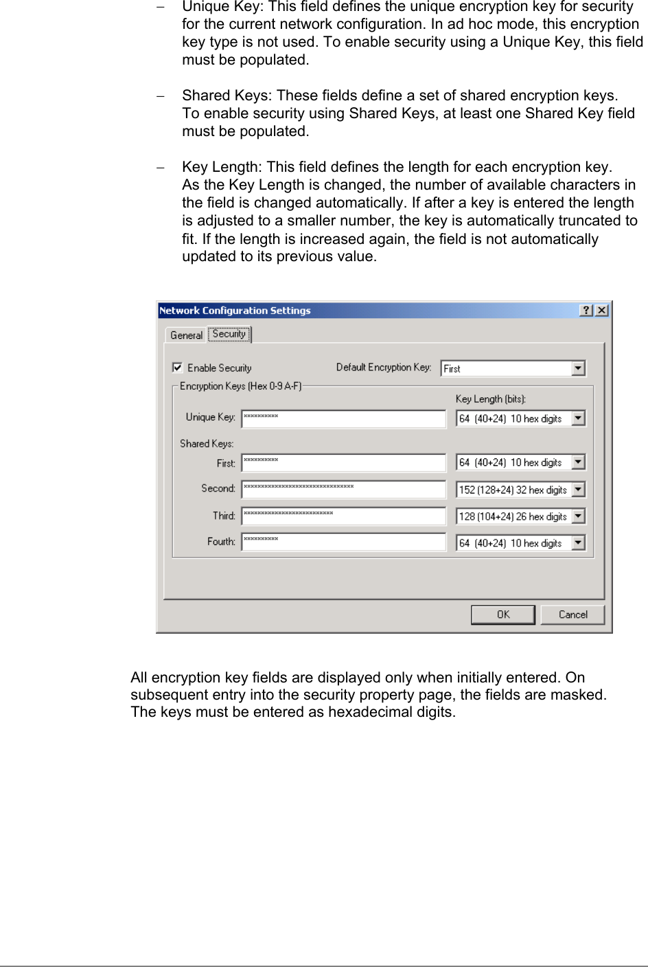 −  Unique Key: This field defines the unique encryption key for securityfor the current network configuration. In ad hoc mode, this encryptionkey type is not used. To enable security using a Unique Key, this fieldmust be populated.−  Shared Keys: These fields define a set of shared encryption keys.To enable security using Shared Keys, at least one Shared Key fieldmust be populated.−  Key Length: This field defines the length for each encryption key.As the Key Length is changed, the number of available characters inthe field is changed automatically. If after a key is entered the lengthis adjusted to a smaller number, the key is automatically truncated tofit. If the length is increased again, the field is not automaticallyupdated to its previous value.All encryption key fields are displayed only when initially entered. Onsubsequent entry into the security property page, the fields are masked.The keys must be entered as hexadecimal digits.