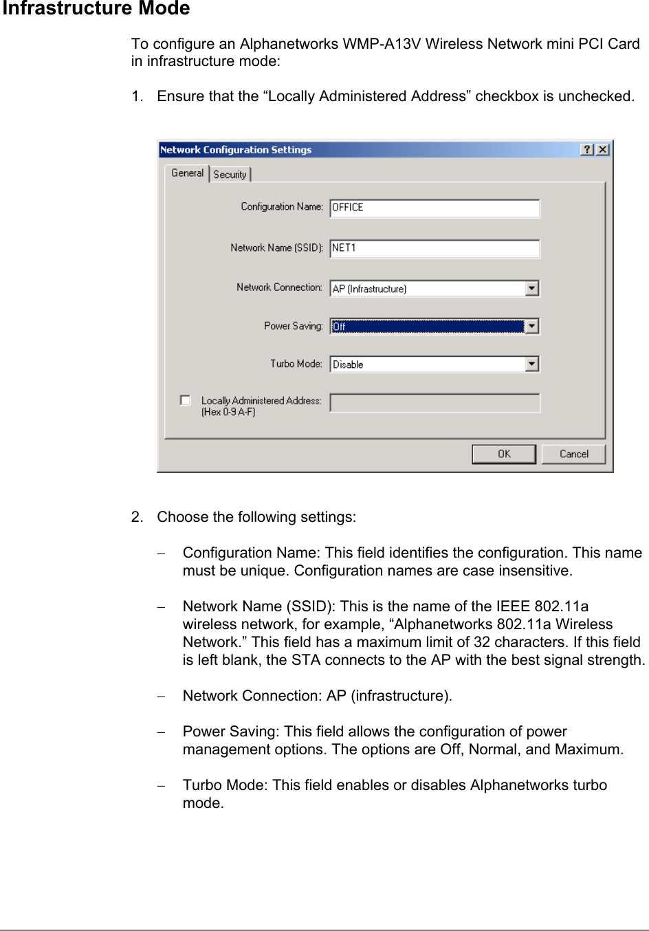 Infrastructure ModeTo configure an Alphanetworks WMP-A13V Wireless Network mini PCI Cardin infrastructure mode:1.  Ensure that the “Locally Administered Address” checkbox is unchecked.2.  Choose the following settings:−  Configuration Name: This field identifies the configuration. This namemust be unique. Configuration names are case insensitive.−  Network Name (SSID): This is the name of the IEEE 802.11awireless network, for example, “Alphanetworks 802.11a WirelessNetwork.” This field has a maximum limit of 32 characters. If this fieldis left blank, the STA connects to the AP with the best signal strength.−  Network Connection: AP (infrastructure).−  Power Saving: This field allows the configuration of powermanagement options. The options are Off, Normal, and Maximum.−  Turbo Mode: This field enables or disables Alphanetworks turbomode.