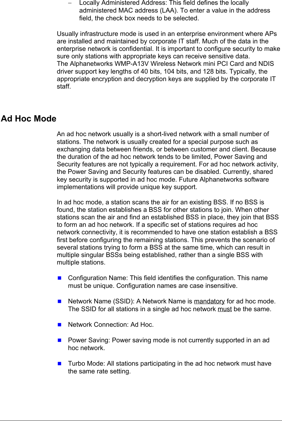 −  Locally Administered Address: This field defines the locallyadministered MAC address (LAA). To enter a value in the addressfield, the check box needs to be selected.Usually infrastructure mode is used in an enterprise environment where APsare installed and maintained by corporate IT staff. Much of the data in theenterprise network is confidential. It is important to configure security to makesure only stations with appropriate keys can receive sensitive data.The Alphanetworks WMP-A13V Wireless Network mini PCI Card and NDISdriver support key lengths of 40 bits, 104 bits, and 128 bits. Typically, theappropriate encryption and decryption keys are supplied by the corporate ITstaff.Ad Hoc ModeAn ad hoc network usually is a short-lived network with a small number ofstations. The network is usually created for a special purpose such asexchanging data between friends, or between customer and client. Becausethe duration of the ad hoc network tends to be limited, Power Saving andSecurity features are not typically a requirement. For ad hoc network activity,the Power Saving and Security features can be disabled. Currently, sharedkey security is supported in ad hoc mode. Future Alphanetworks softwareimplementations will provide unique key support.In ad hoc mode, a station scans the air for an existing BSS. If no BSS isfound, the station establishes a BSS for other stations to join. When otherstations scan the air and find an established BSS in place, they join that BSSto form an ad hoc network. If a specific set of stations requires ad hocnetwork connectivity, it is recommended to have one station establish a BSSfirst before configuring the remaining stations. This prevents the scenario ofseveral stations trying to form a BSS at the same time, which can result inmultiple singular BSSs being established, rather than a single BSS withmultiple stations. Configuration Name: This field identifies the configuration. This namemust be unique. Configuration names are case insensitive. Network Name (SSID): A Network Name is mandatory for ad hoc mode.The SSID for all stations in a single ad hoc network must be the same. Network Connection: Ad Hoc. Power Saving: Power saving mode is not currently supported in an adhoc network. Turbo Mode: All stations participating in the ad hoc network must havethe same rate setting.