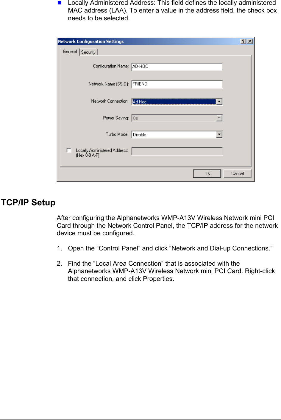  Locally Administered Address: This field defines the locally administeredMAC address (LAA). To enter a value in the address field, the check boxneeds to be selected.TCP/IP SetupAfter configuring the Alphanetworks WMP-A13V Wireless Network mini PCICard through the Network Control Panel, the TCP/IP address for the networkdevice must be configured.1.  Open the “Control Panel” and click “Network and Dial-up Connections.”2.  Find the “Local Area Connection” that is associated with theAlphanetworks WMP-A13V Wireless Network mini PCI Card. Right-clickthat connection, and click Properties.