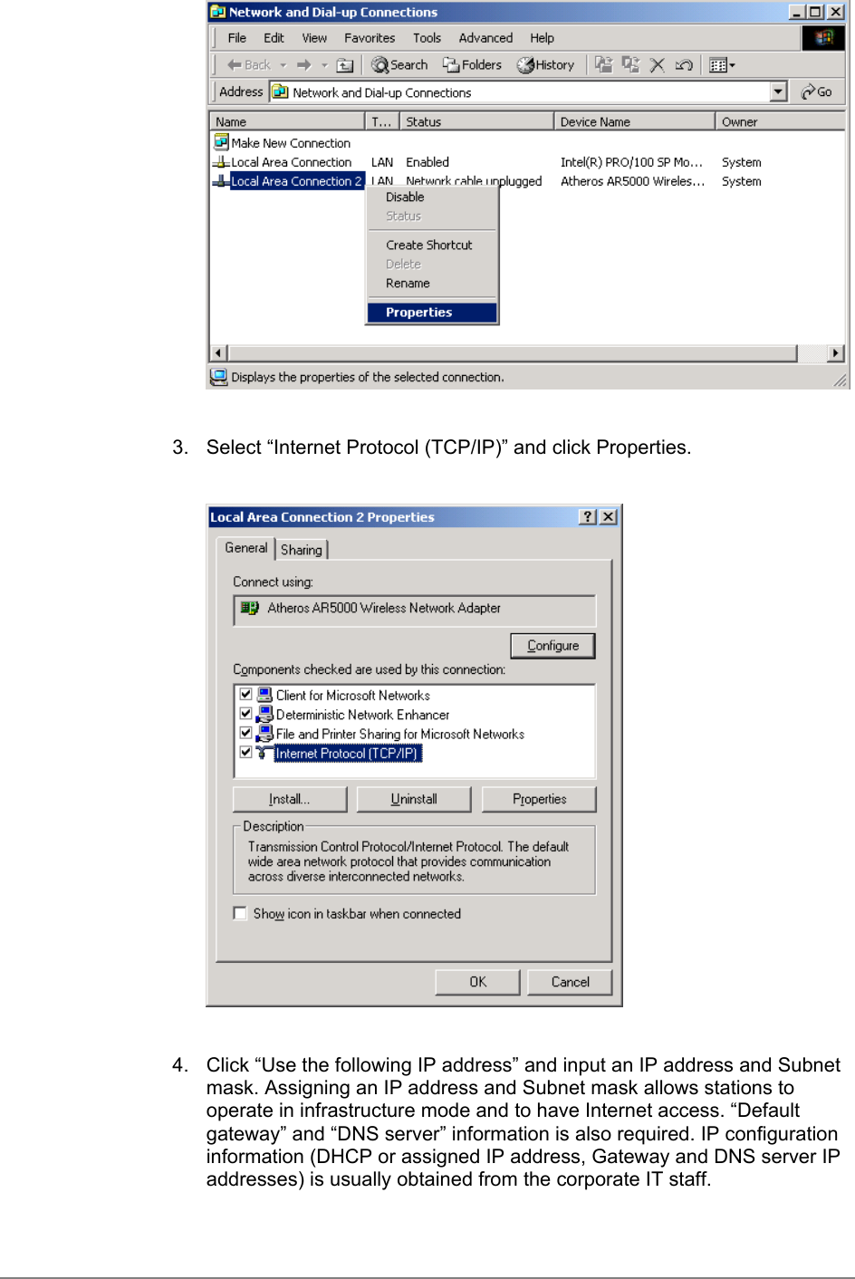 3.  Select “Internet Protocol (TCP/IP)” and click Properties.4.  Click “Use the following IP address” and input an IP address and Subnetmask. Assigning an IP address and Subnet mask allows stations tooperate in infrastructure mode and to have Internet access. “Defaultgateway” and “DNS server” information is also required. IP configurationinformation (DHCP or assigned IP address, Gateway and DNS server IPaddresses) is usually obtained from the corporate IT staff.