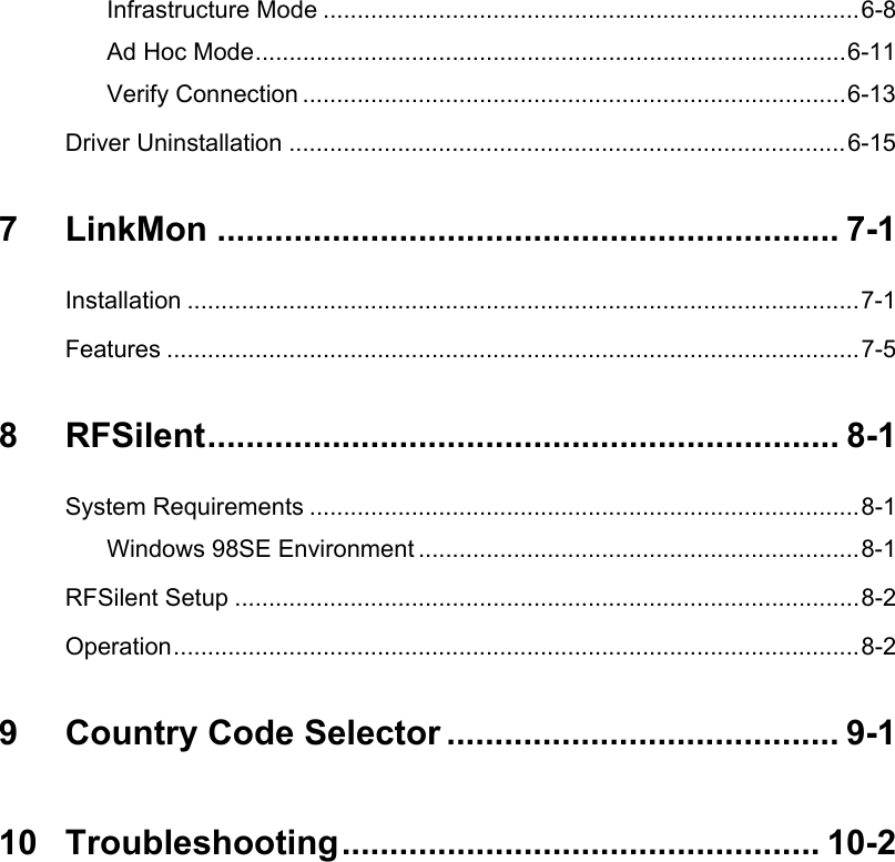 Infrastructure Mode ...............................................................................6-8Ad Hoc Mode.......................................................................................6-11Verify Connection ................................................................................6-13Driver Uninstallation ..................................................................................6-157 LinkMon ................................................................. 7-1Installation ...................................................................................................7-1Features ......................................................................................................7-58 RFSilent.................................................................. 8-1System Requirements .................................................................................8-1Windows 98SE Environment .................................................................8-1RFSilent Setup ............................................................................................8-2Operation.....................................................................................................8-29 Country Code Selector ......................................... 9-110 Troubleshooting.................................................. 10-2