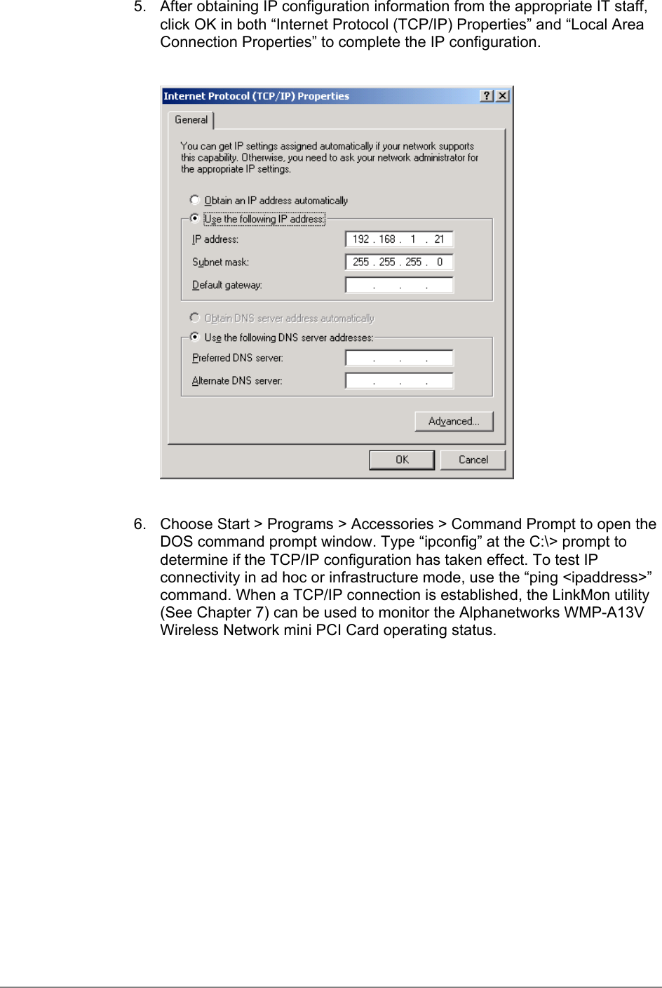 5.  After obtaining IP configuration information from the appropriate IT staff,click OK in both “Internet Protocol (TCP/IP) Properties” and “Local AreaConnection Properties” to complete the IP configuration.6.  Choose Start &gt; Programs &gt; Accessories &gt; Command Prompt to open theDOS command prompt window. Type “ipconfig” at the C:\&gt; prompt todetermine if the TCP/IP configuration has taken effect. To test IPconnectivity in ad hoc or infrastructure mode, use the “ping &lt;ipaddress&gt;”command. When a TCP/IP connection is established, the LinkMon utility(See Chapter 7) can be used to monitor the Alphanetworks WMP-A13VWireless Network mini PCI Card operating status.