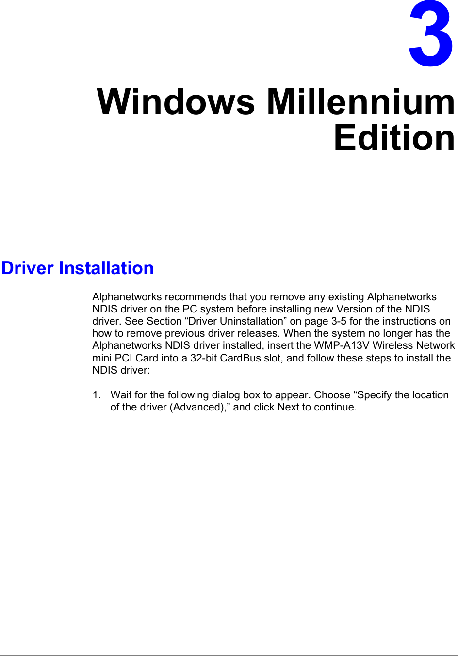 3Windows MillenniumEditionDriver InstallationAlphanetworks recommends that you remove any existing AlphanetworksNDIS driver on the PC system before installing new Version of the NDISdriver. See Section “Driver Uninstallation” on page 3-5 for the instructions onhow to remove previous driver releases. When the system no longer has theAlphanetworks NDIS driver installed, insert the WMP-A13V Wireless Networkmini PCI Card into a 32-bit CardBus slot, and follow these steps to install theNDIS driver:1.  Wait for the following dialog box to appear. Choose “Specify the locationof the driver (Advanced),” and click Next to continue.