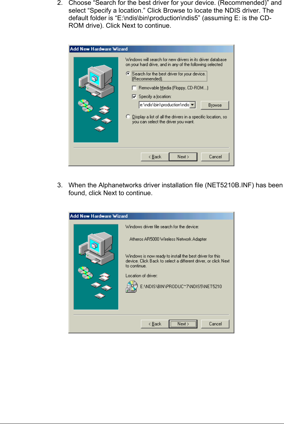 2.  Choose “Search for the best driver for your device. (Recommended)” andselect “Specify a location.” Click Browse to locate the NDIS driver. Thedefault folder is “E:\ndis\bin\production\ndis5” (assuming E: is the CD-ROM drive). Click Next to continue.3.  When the Alphanetworks driver installation file (NET5210B.INF) has beenfound, click Next to continue.