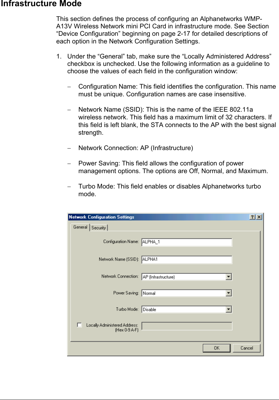 Infrastructure ModeThis section defines the process of configuring an Alphanetworks WMP-A13V Wireless Network mini PCI Card in infrastructure mode. See Section“Device Configuration” beginning on page 2-17 for detailed descriptions ofeach option in the Network Configuration Settings.1.  Under the “General” tab, make sure the “Locally Administered Address”checkbox is unchecked. Use the following information as a guideline tochoose the values of each field in the configuration window:−  Configuration Name: This field identifies the configuration. This namemust be unique. Configuration names are case insensitive.−  Network Name (SSID): This is the name of the IEEE 802.11awireless network. This field has a maximum limit of 32 characters. Ifthis field is left blank, the STA connects to the AP with the best signalstrength.−  Network Connection: AP (Infrastructure)−  Power Saving: This field allows the configuration of powermanagement options. The options are Off, Normal, and Maximum.−  Turbo Mode: This field enables or disables Alphanetworks turbomode.